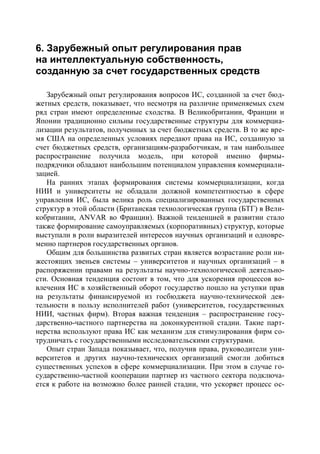 6. Зарубежный опыт регулирования прав
на интеллектуальную собственность,
созданную за счет государственных средств

   Зарубежный опыт регулирования вопросов ИС, созданной за счет бюд-
жетных средств, показывает, что несмотря на различие применяемых схем
ряд стран имеют определенные сходства. В Великобритании, Франции и
Японии традиционно сильны государственные структуры для коммерциа-
лизации результатов, полученных за счет бюджетных средств. В то же вре-
мя США на определенных условиях передают права на ИС, созданную за
счет бюджетных средств, организациям-разработчикам, и там наибольшее
распространение получила модель, при которой именно фирмы-
подрядчики обладают наибольшим потенциалом управления коммерциали-
зацией.
   На ранних этапах формирования системы коммерциализации, когда
НИИ и университеты не обладали должной компетентностью в сфере
управления ИС, была велика роль специализированных государственных
структур в этой области (Британская технологическая группа (БТГ) в Вели-
кобритании, ANVAR во Франции). Важной тенденцией в развитии стало
также формирование самоуправляемых (корпоративных) структур, которые
выступали в роли выразителей интересов научных организаций и одновре-
менно партнеров государственных органов.
   Общим для большинства развитых стран является возрастание роли ни-
жестоящих звеньев системы – университетов и научных организаций – в
распоряжении правами на результаты научно-технологической деятельно-
сти. Основная тенденция состоит в том, что для ускорения процессов во-
влечения ИС в хозяйственный оборот государство пошло на уступки прав
на результаты финансируемой из госбюджета научно-технической дея-
тельности в пользу исполнителей работ (университетов, государственных
НИИ, частных фирм). Вторая важная тенденция – распространение госу-
дарственно-частного партнерства на доконкурентной стадии. Такие парт-
нерства используют права ИС как механизм для стимулирования фирм со-
трудничать с государственными исследовательскими структурами.
   Опыт стран Запада показывает, что, получив права, руководители уни-
верситетов и других научно-технических организаций смогли добиться
существенных успехов в сфере коммерциализации. При этом в случае го-
сударственно-частной кооперации партнер из частного сектора подключа-
ется к работе на возможно более ранней стадии, что ускоряет процесс ос-
 