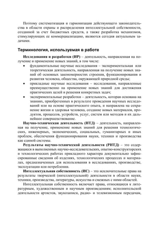 Поэтому систематизация и гармонизация действующего законодатель-
ства в области охраны и распределения интеллектуальной собственности,
созданной за счет бюджетных средств, а также разработка механизмов,
стимулирующих ее коммерциализацию, являются сегодня актуальным за-
дачами.

Терминология, используемая в работе
   Исследования и разработки (ИР) – деятельность, направленная на по-
лучение и применение новых знаний, в том числе:
    фундаментальные научные исследования – экспериментальная или
       теоретическая деятельность, направленная на получение новых зна-
       ний об основных закономерностях строения, функционирования и
       развития человека, общества, окружающей природной среды;
    прикладные научные исследования – исследования, направленные
       преимущественно на применение новых знаний для достижения
       практических целей и решения конкретных задач;
    экспериментальные разработки – деятельность, которая основана на
       знаниях, приобретенных в результате проведения научных исследо-
       ваний или на основе практического опыта, и направлена на сохра-
       нение жизни и здоровья человека, создание новых материалов, про-
       дуктов, процессов, устройств, услуг, систем или методов и их даль-
       нейшее совершенствование.
   Научно-техническая деятельность (НТД) – деятельность, направлен-
ная на получение, применение новых знаний для решения технологиче-
ских, инженерных, экономических, социальных, гуманитарных и иных
проблем, обеспечения функционирования науки, техники и производства
как единой системы.
   Результаты научно-технической деятельности (РНТД) – это содер-
жащиеся в выполненных научно-исследовательских, опытно-конструкторских
и технологических работах прикладного характера документально зафик-
сированные сведения об изделиях, технологических процессах и материа-
лах, предназначенных для использования в исследованиях, производстве,
эксплуатации или потреблении.
   Интеллектуальная собственность (ИС) – это исключительные права на
результаты творческой (интеллектуальной) деятельности в области науки,
техники, производства, литературы, искусства и смежных с ними областей.
   Интеллектуальная собственность включает права, относящиеся к лите-
ратурным, художественным и научным произведениям; исполнительской
деятельности артистов, звукозаписи, радио- и телевизионным передачам,
 