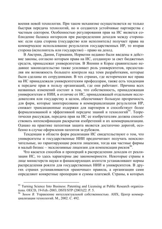 воения новой технологии. При таком механизме осуществляется не только
быстрая передача технологий, но и создаются устойчивые партнерства с
частным сектором. Особенностью регулирования прав на ИС является со-
блюдение баланса интересов при распределении доходов между сторона-
ми: если одна сторона (государство или исполнитель) получает права на
коммерческое использование результатов государственных ИР, то вторая
сторона (исполнитель или государство) – право на доход.
   В Австрии, Дании, Германии, Норвегии недавно были введены в дейст-
вие законы, согласно которым права на ИС, созданную за свет бюджетных
средств, принадлежат университетам. В Японии и Корее сравнительно не-
давнее законодательство также усиливает роль университетов, предостав-
ляя им возможность большего контроля над теми разработками, которые
были сделаны их сотрудниками. В тех странах, где исторически все права
на ИС принадлежали университетским профессорам, также есть тенденция
к передаче прав в пользу организаций, где они работают. Причина всех
названных изменений состоит в том, что собственность, принадлежащая
университетам и НИИ, в отличие от ИС, принадлежащей отдельным иссле-
дователям или государству в целом, обеспечивает большую прозрачность
для фирм, которые заинтересованы в коммерциализации результатов ИР,
снижает трансакционные издержки для партнеров и способствует более
формализованной и эффективной передаче знаний и технологий 95. Теоре-
тически рассуждая, передача прав на ИС ее изобретателям должна способ-
ствовать интенсификации раскрытия изобретений и их коммерциализации.
Однако на практике патентная защита является достаточно дорогой, осо-
бенно в случае оформления патентов за рубежом.
   Тенденции в области форм реализации ИС свидетельствуют о том, что
университеты и государственные НИИ предпочитают получать неисклю-
чительные, но гарантирующие роялти лицензии, тогда как частные фирмы
и малый бизнес – эксклюзивные лицензии для компенсации рисков 96.
   Что касается способов и пропорций в распределении доходов от реали-
зации ИС, то здесь характерны две закономерности. Некоторые страны в
лице министерств науки и финансирующих агентств устанавливают нормы
распределения роялти для государственных НИИ и университетов. В дру-
гих странах устанавливаются «рамочные» правила, а организации сами
определяют конкретные пропорции и суммы платежей. Страны, в которых

95
   Turning Science Into Business: Patenting and Licensing at Public Research organiza-
tions. OECD, 19-Feb.-2003, DSTI/STP (2003)22. Р. 5.
96
   Зинов В. Управление интеллектуальной собственностью. АНХ, Центр коммер-
циализации технологий. М., 2002. С. 492.
 