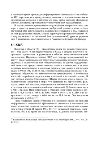 в настоящее время происходит реформирование законодательства в облас-
ти ИС, переходят ко второму подходу, понимая, что организациям нужна
определенная автономия и гибкость для того, чтобы наиболее эффективно
отвечать на запросы промышленности и собственных исследователей.
    В целом главными принципами стимулирования интереса частного сек-
тора к процессу коммерциализации изобретений являются ясность (про-
зрачность) прав собственности в политике по отношению к ИС, созданной
за счет федеральных средств, а также перенос распоряжения объектами ИС
с государственного на локальный (институциональный) уровень управле-
ния. К сожалению, в настоящее время в России не действуют оба фактора.

6.1. США
   Политика в области ИС – относительно новое для нашей страны поня-
тие – уже более 70 лет рассматривается в США в качестве ключевого на-
правления организации и управления в области патентно-лицензионной
деятельности. Патентная система США как государственно-правовой ин-
ститут, представляющая собой совокупность правовых, административных,
судебных и политических мер, обеспечивающих на основе государствен-
ной монополии прогрессивное развитие техники и технологии и их ком-
мерческое использование в экономике страны, существовала в неизменном
виде с 1790 по 1952 гг. В 80-е гг. состояние американской экономики и по-
требность обеспечить ее технологическое превосходство в глобальном
масштабе потребовали определенных изменений в патентной системе. В
этот период времени Соединенные Штаты осознали утрату своего тех-
нологического лидерства в мире, что заставило их пересмотреть роль
науки, патентной системы, информации и инновационной деятельности
в создании и использовании новейших технологий. Действительно, если
в ФРГ, Японии, Великобритании и Франции количество патентов воз-
росло с 13,8 тысяч в 1966 г. до 110,3 тысяч в 1980 г., то в США оно со-
кратилось соответственно с 68,4 тысяч до 61,8 тысяч. Эта тенденция
сохранилась и в 80-е гг.97
   Такие тенденции нашли отражение и в снижении одного из наиболее
информативных показателей эффективности экономики и патентной сис-
темы: количестве патентов, выдаваемых ежегодно американским заявите-
лям внутри страны. В период 1966–1977 гг. названный показатель сокра-
тился на 25%, в то время как число патентов, выданных иностранным зая-

97
   Federal Funds for Research and Development. NSF, Washington D.C., 1981. Vol. 29.
Р. 18–21.
 