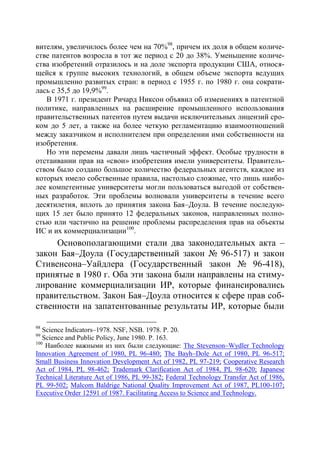вителям, увеличилось более чем на 70%98, причем их доля в общем количе-
стве патентов возросла в тот же период с 20 до 38%. Уменьшение количе-
ства изобретений отразилось и на доле экспорта продукции США, относя-
щейся к группе высоких технологий, в общем объеме экспорта ведущих
промышленно развитых стран: в период с 1955 г. по 1980 г. она сократи-
лась с 35,5 до 19,9%99.
   В 1971 г. президент Ричард Никсон объявил об изменениях в патентной
политике, направленных на расширение промышленного использования
правительственных патентов путем выдачи исключительных лицензий сро-
ком до 5 лет, а также на более четкую регламентацию взаимоотношений
между заказчиком и исполнителем при определении ими собственности на
изобретения.
   Но эти перемены давали лишь частичный эффект. Особые трудности в
отстаивании прав на «свои» изобретения имели университеты. Правитель-
ством было создано большое количество федеральных агентств, каждое из
которых имело собственные правила, настолько сложные, что лишь наибо-
лее компетентные университеты могли пользоваться выгодой от собствен-
ных разработок. Эти проблемы волновали университеты в течение всего
десятилетия, вплоть до принятия закона Бая–Доула. В течение последую-
щих 15 лет было принято 12 федеральных законов, направленных полно-
стью или частично на решение проблемы распределения прав на объекты
ИС и их коммерциализации100.
     Основополагающими стали два законодательных акта –
закон Бая–Доула (Государственный закон № 96-517) и закон
Стивенсона–Уайдлера (Государственный закон № 96-418),
принятые в 1980 г. Оба эти закона были направлены на стиму-
лирование коммерциализации ИР, которые финансировались
правительством. Закон Бая–Доула относится к сфере прав соб-
ственности на запатентованные результаты ИР, которые были

98
   Science Indicators–1978. NSF, NSB. 1978. Р. 20.
99
   Science and Public Policy, June 1980. Р. 163.
100
    Наиболее важными из них были следующие: The Stevenson–Wydler Technology
Innovation Agreement of 1980, PL 96-480; The Bayh–Dole Act of 1980, PL 96-517;
Small Business Innovation Development Act of 1982, PL 97-219; Cooperative Research
Act of 1984, PL 98-462; Trademark Clarification Act of 1984, PL 98-620; Japanese
Technical Literature Act of 1986, PL 99-382; Federal Technology Transfer Act of 1986,
PL 99-502; Malcom Baldrige National Quality Improvement Act of 1987, PL100-107;
Executive Order 12591 of 1987. Facilitating Access to Science and Technology.
 
