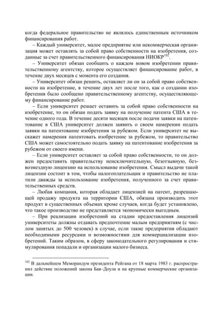 когда федеральное правительство не являлось единственным источником
финансирования работ.
   – Каждый университет, малое предприятие или некоммерческая органи-
зация может оставлять за собой право собственности на изобретения, соз-
данные за счет правительственного финансирования НИОКР102.
   – Университет обязан сообщить о каждом новом изобретении прави-
тельственному агентству, которое осуществляет финансирование работ, в
течение двух месяцев с момента его создания.
   – Университет обязан решить, оставляет ли он за собой право собствен-
ности на изобретение, в течение двух лет после того, как о создании изо-
бретения было сообщено правительственному агентству, осуществляюще-
му финансирование работ.
   – Если университет решает оставить за собой право собственности на
изобретение, то он обязан подать заявку на получение патента США в те-
чение одного года. В течение десяти месяцев после подачи заявки на патен-
тование в США университет должен заявить о своем намерении подать
заявки на патентование изобретения за рубежом. Если университет не вы-
скажет намерения патентовать изобретение за рубежом, то правительство
США может самостоятельно подать заявку на патентование изобретения за
рубежом от своего имени.
   – Если университет оставляет за собой право собственности, то он дол-
жен предоставить правительству неисключительную, безотзывную, без-
возмездную лицензию на использование изобретения. Смысл выдачи такой
лицензии состоит в том, чтобы налогоплательщик и правительство не пла-
тили дважды за использование изобретения, полученного за счет прави-
тельственных средств.
   – Любая компания, которая обладает лицензией на патент, разрешаю-
щей продажу продукта на территории США, обязана производить этот
продукт в существенных объемах кроме случаев, когда будет установлено,
что такое производство не представляется экономически выгодным.
   – При реализации изобретений на стадии предоставления лицензий
университеты должны отдавать предпочтение малым предприятиям (с чис-
лом занятых до 500 человек) в случае, если такие предприятия обладают
необходимыми ресурсами и возможностями для коммерциализации изо-
бретений. Таким образом, в сферу законодательного регулирования и сти-
мулирования попадали и организации малого бизнеса.

102
  В дальнейшем Меморандум президента Рейгана от 18 марта 1983 г. распростра-
нил действие положений закона Бая–Доула и на крупные коммерческие организа-
ции.
 