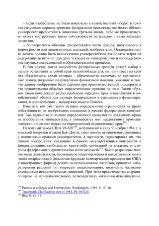 – Если изобретение не было вовлечено в хозяйственный оборот в тече-
ние разумного периода времени, федеральное правительство может обязать
университет предоставить лицензию третьим лицам, либо же правительст-
во может востребовать право собственности на изделие и само выдавать
лицензии.
   – Университеты обязаны предоставлять часть дохода, полученного в
форме роялти или лицензионных платежей, изобретателю. Оставшаяся час-
то дохода должна быть использована университетами для оплаты затрат на
содержание центра по передаче технологии университетов и на поддержа-
ние научных исследований и образовательного процесса.
   В том случае, когда получатель федеральных средств делает выбор в
пользу оставления за собой прав патентообладателя, он принимает на себя
ряд обязательств, среди которых – обязательство включать во все патент-
ные заявки, поданные получателями финансовой помощи, указание о том,
что данное изобретение было сделано при правительственной поддержке и
что правительство обладает определенными правами на него. Таким обра-
зом закон комплексно решал проблемы передачи прав и вовлечения в хо-
зяйственный оборот для случаев федерального и смешанного финансиро-
вания, и одновременно – поддержки малого бизнеса.
   Вместе с тем этот закон оставил определенные ограничения на право
собственности на изобретения, созданные в рамках федеральных контрак-
тов. Так, ведомства в течение определенного срока могли предъявить права
на изобретения университета, а университет мог предоставить промыш-
ленности лицензию только на определенный ограниченный срок 103.
   Патентный закон США 98-620104, вступивший в силу 9 ноября 1984 г. и
внесший поправки в закон Бая–Доула, снял многие ограничения, связанные
с патентными правами университетов, в частности, гарантировал им, что
отныне изобретения, созданные в рамках государственных контрактов и
финансирования, свободны от каких-либо притязаний на владение со сто-
роны федерального правительства и его ведомств105. Были разрешены мно-
гие виды деятельности, касающиеся лицензирования и патентования: полу-
чение подрядчиками (исключая крупные коммерческие предприятия США
и иностранные фирмы) роялти за использование патентов; принятие лабо-
раториями решений по вопросам лицензирования; получение частными
компаниями исключительных лицензий. При этом правительство сохрани-
ло право на неисключительную, безвозвратную, оплачиваемую лицензию,

103
    Patents at colleges and Universities, Washington, 1985. Р. 15–16.
104
    Trademark Clarification Act of 1984, PL 98-620.
105
    Ibid. Р. 16–17.
 