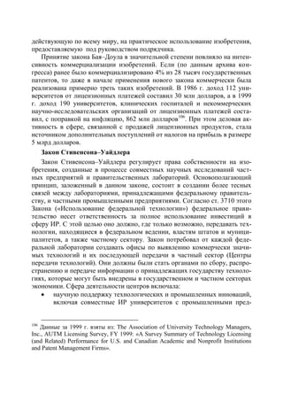 действующую по всему миру, на практическое использование изобретения,
предоставляемую под руководством подрядчика.
   Принятие закона Бая–Доула в значительной степени повлияло на интен-
сивность коммерциализации изобретений. Если (по данным архива кон-
гресса) ранее было коммерциализировано 4% из 28 тысяч государственных
патентов, то даже в начале применения нового закона коммерчески была
реализована примерно треть таких изобретений. В 1986 г. доход 112 уни-
верситетов от лицензионных платежей составил 30 млн долларов, а в 1999
г. доход 190 университетов, клинических госпиталей и некоммерческих
научно-исследовательских организаций от лицензионных платежей соста-
вил, с поправкой на инфляцию, 862 млн долларов106. При этом деловая ак-
тивность в сфере, связанной с продажей лицензионных продуктов, стала
источником дополнительных поступлений от налогов на прибыль в размере
5 млрд долларов.
   Закон Стивенсона–Уайдлера
   Закон Стивенсона–Уайдлера регулирует права собственности на изо-
бретения, созданные в процессе совместных научных исследований част-
ных предприятий и правительственных лабораторий. Основополагающий
принцип, заложенный в данном законе, состоит в создании более тесных
связей между лабораториями, принадлежащими федеральному правитель-
ству, и частными промышленными предприятиями. Согласно ст. 3710 этого
Закона («Использование федеральной технологии») федеральное прави-
тельство несет ответственность за полное использование инвестиций в
сферу ИР. С этой целью оно должно, где только возможно, передавать тех-
нологии, находящиеся в федеральном ведении, властям штатов и муници-
палитетов, а также частному сектору. Закон потребовал от каждой феде-
ральной лаборатории создавать офисы по выявлению коммерчески значи-
мых технологий и их последующей передачи в частный сектор (Центры
передачи технологий). Они должны были стать органами по сбору, распро-
странению и передаче информации о принадлежащих государству техноло-
гиях, которые могут быть внедрены в государственном и частном секторах
экономики. Сфера деятельности центров включала:
    научную поддержку технологических и промышленных инноваций,
        включая совместные ИР университетов с промышленными пред-


106
   Данные за 1999 г. взяты из: The Association of University Technology Managers,
Inc., AUTM Licensing Survey, FY 1999: «A Survey Summary of Technology Licensing
(and Related) Performance for U.S. and Canadian Academic and Nonprofit Institutions
and Patent Management Firms».
 