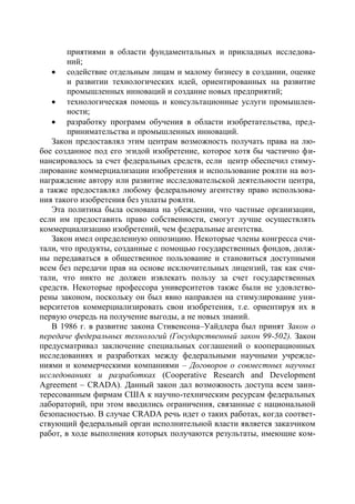 приятиями в области фундаментальных и прикладных исследова-
        ний;
    содействие отдельным лицам и малому бизнесу в создании, оценке
        и развитии технологических идей, ориентированных на развитие
        промышленных инноваций и создание новых предприятий;
    технологическая помощь и консультационные услуги промышлен-
        ности;
    разработку программ обучения в области изобретательства, пред-
        принимательства и промышленных инноваций.
   Закон предоставлял этим центрам возможность получать права на лю-
бое созданное под его эгидой изобретение, которое хотя бы частично фи-
нансировалось за счет федеральных средств, если центр обеспечил стиму-
лирование коммерциализации изобретения и использование роялти на воз-
награждение автору или развитие исследовательской деятельности центра,
а также предоставлял любому федеральному агентству право использова-
ния такого изобретения без уплаты роялти.
   Эта политика была основана на убеждении, что частные организации,
если им предоставить право собственности, смогут лучше осуществлять
коммерциализацию изобретений, чем федеральные агентства.
   Закон имел определенную оппозицию. Некоторые члены конгресса счи-
тали, что продукты, созданные с помощью государственных фондов, долж-
ны передаваться в общественное пользование и становиться доступными
всем без передачи прав на основе исключительных лицензий, так как счи-
тали, что никто не должен извлекать пользу за счет государственных
средств. Некоторые профессора университетов также были не удовлетво-
рены законом, поскольку он был явно направлен на стимулирование уни-
верситетов коммерциализировать свои изобретения, т.е. ориентируя их в
первую очередь на получение выгоды, а не новых знаний.
   В 1986 г. в развитие закона Стивенсона–Уайдлера был принят Закон о
передаче федеральных технологий (Государственный закон 99-502). Закон
предусматривал заключение специальных соглашений о кооперационных
исследованиях и разработках между федеральными научными учрежде-
ниями и коммерческими компаниями – Договоров о совместных научных
исследованиях и разработках (Cooperative Research and Development
Agreement – CRADA). Данный закон дал возможность доступа всем заин-
тересованным фирмам США к научно-техническим ресурсам федеральных
лабораторий, при этом вводились ограничения, связанные с национальной
безопасностью. В случае CRADA речь идет о таких работах, когда соответ-
ствующий федеральный орган исполнительной власти является заказчиком
работ, в ходе выполнения которых получаются результаты, имеющие ком-
 