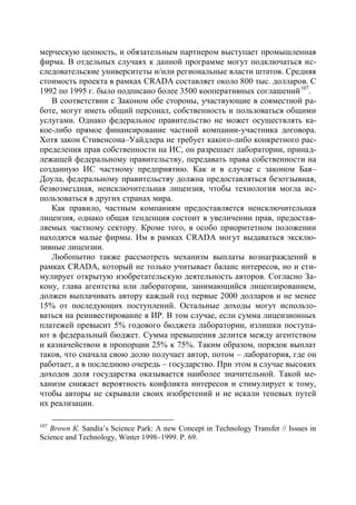 мерческую ценность, и обязательным партнером выступает промышленная
фирма. В отдельных случаях к данной программе могут подключаться ис-
следовательские университеты и/или региональные власти штатов. Средняя
стоимость проекта в рамках CRADA составляет около 800 тыс. долларов. С
1992 по 1995 г. было подписано более 3500 кооперативных соглашений 107.
   В соответствии с Законом обе стороны, участвующие в совместной ра-
боте, могут иметь общий персонал, собственность и пользоваться общими
услугами. Однако федеральное правительство не может осуществлять ка-
кое-либо прямое финансирование частной компании-участника договора.
Хотя закон Стивенсона–Уайдлера не требует какого-либо конкретного рас-
пределения прав собственности на ИС, он разрешает лаборатории, принад-
лежащей федеральному правительству, передавать права собственности на
созданную ИС частному предприятию. Как и в случае с законом Бая–
Доула, федеральному правительству должна предоставляться безотзывная,
безвозмездная, неисключительная лицензия, чтобы технология могла ис-
пользоваться в других странах мира.
   Как правило, частным компаниям предоставляется неисключительная
лицензия, однако общая тенденция состоит в увеличении прав, предостав-
ляемых частному сектору. Кроме того, в особо приоритетном положении
находятся малые фирмы. Им в рамках CRADA могут выдаваться эксклю-
зивные лицензии.
   Любопытно также рассмотреть механизм выплаты вознаграждений в
рамках CRADA, который не только учитывает баланс интересов, но и сти-
мулирует открытую изобретательскую деятельность авторов. Согласно За-
кону, глава агентства или лаборатории, занимающийся лицензированием,
должен выплачивать автору каждый год первые 2000 долларов и не менее
15% от последующих поступлений. Остальные доходы могут использо-
ваться на реинвестирование в ИР. В том случае, если сумма лицензионных
платежей превысит 5% годового бюджета лаборатории, излишки поступа-
ют в федеральный бюджет. Сумма превышения делится между агентством
и казначейством в пропорции 25% к 75%. Таким образом, порядок выплат
таков, что сначала свою долю получает автор, потом – лаборатория, где он
работает, а в последнюю очередь – государство. При этом в случае высоких
доходов доля государства оказывается наиболее значительной. Такой ме-
ханизм снижает вероятность конфликта интересов и стимулирует к тому,
чтобы авторы не скрывали своих изобретений и не искали теневых путей
их реализации.

107
   Brown К. Sandia’s Science Park: A new Concept in Technology Transfer // Issues in
Science and Technology, Winter 1998–1999. Р. 69.
 