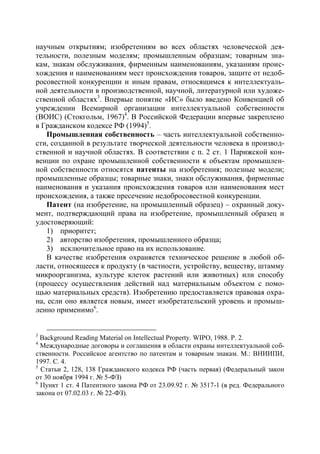 научным открытиям; изобретениям во всех областях человеческой дея-
тельности, полезным моделям; промышленным образцам; товарным зна-
кам, знакам обслуживания, фирменным наименованиям, указаниям проис-
хождения и наименованиям мест происхождения товаров, защите от недоб-
росовестной конкуренции и иным правам, относящимся к интеллектуаль-
ной деятельности в производственной, научной, литературной или художе-
ственной областях3. Впервые понятие «ИС» было введено Конвенцией об
учреждении Всемирной организации интеллектуальной собственности
(ВОИС) (Стокгольм, 1967)4. В Российской Федерации впервые закреплено
в Гражданском кодексе РФ (1994)5.
    Промышленная собственность – часть интеллектуальной собственно-
сти, созданной в результате творческой деятельности человека в производ-
ственной и научной областях. В соответствии с п. 2 ст. 1 Парижской кон-
венции по охране промышленной собственности к объектам промышлен-
ной собственности относятся патенты на изобретения; полезные модели;
промышленные образцы; товарные знаки, знаки обслуживания, фирменные
наименования и указания происхождения товаров или наименования мест
происхождения, а также пресечение недобросовестной конкуренции.
    Патент (на изобретение, на промышленный образец) – охранный доку-
мент, подтверждающий права на изобретение, промышленный образец и
удостоверяющий:
    1) приоритет;
    2) авторство изобретения, промышленного образца;
    3) исключительное право на их использование.
    В качестве изобретения охраняется техническое решение в любой об-
ласти, относящееся к продукту (в частности, устройству, веществу, штамму
микроорганизма, культуре клеток растений или животных) или способу
(процессу осуществления действий над материальным объектом с помо-
щью материальных средств). Изобретению предоставляется правовая охра-
на, если оно является новым, имеет изобретательский уровень и промыш-
ленно применимо6.


3
  Background Reading Material on Intellectual Property. WIPO, 1988. Р. 2.
4
  Международные договоры и соглашения в области охраны интеллектуальной соб-
ственности. Российское агентство по патентам и товарным знакам. М.: ВНИИПИ,
1997. С. 4.
5
  Статьи 2, 128, 138 Гражданского кодекса РФ (часть первая) (Федеральный закон
от 30 ноября 1994 г. № 5-ФЗ)
6
  Пункт 1 ст. 4 Патентного закона РФ от 23.09.92 г. № 3517-1 (в ред. Федерального
закона от 07.02.03 г. № 22-ФЗ).
 