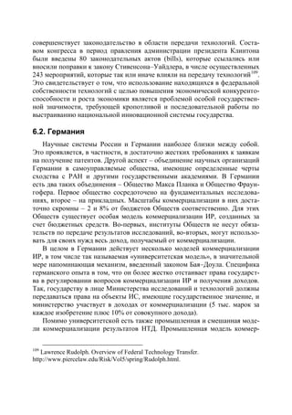 совершенствует законодательство в области передачи технологий. Соста-
вом конгресса в период правления администрации президента Клинтона
были введены 80 законодательных актов (bills), которые ссылались или
вносили поправки к закону Стивенсона–Уайдлера, в числе осуществленных
243 мероприятий, которые так или иначе влияли на передачу технологий 109.
Это свидетельствует о том, что использование находящихся в федеральной
собственности технологий с целью повышения экономической конкуренто-
способности и роста экономики является проблемой особой государствен-
ной значимости, требующей кропотливой и последовательной работы по
выстраиванию национальной инновационной системы государства.

6.2. Германия
   Научные системы России и Германии наиболее близки между собой.
Это проявляется, в частности, в достаточно жестких требованиях к заявкам
на получение патентов. Другой аспект – объединение научных организаций
Германии в самоуправляемые общества, имеющие определенные черты
сходства с РАН и другими государственными академиями. В Германии
есть два таких объединения – Общество Макса Планка и Общество Фраун-
гофера. Первое общество сосредоточено на фундаментальных исследова-
ниях, второе – на прикладных. Масштабы коммерциализации в них доста-
точно скромны – 2 и 8% от бюджетов Обществ соответственно. Для этих
Обществ существует особая модель коммерциализации ИР, созданных за
счет бюджетных средств. Во-первых, институты Обществ не несут обяза-
тельств по передаче результатов исследований, во-вторых, могут использо-
вать для своих нужд весь доход, получаемый от коммерциализации.
   В целом в Германии действует несколько моделей коммерциализации
ИР, в том числе так называемая «университетская модель», в значительной
мере напоминающая механизм, введенный законом Бая–Доула. Специфика
германского опыта в том, что он более жестко отстаивает права государст-
ва в регулировании вопросов коммерциализации ИР и получения доходов.
Так, государству в лице Министерства исследований и технологий должны
передаваться права на объекты ИС, имеющие государственное значение, и
министерство участвует в доходах от коммерциализации (5 тыс. марок за
каждое изобретение плюс 10% от совокупного дохода).
   Помимо университетской есть также промышленная и смешанная моде-
ли коммерциализации результатов НТД. Промышленная модель коммер-

109
   Lawrence Rudolph. Overview of Federal Technology Transfer.
http://www.piercelaw.edu/Risk/Vol5/spring/Rudolph.html.
 