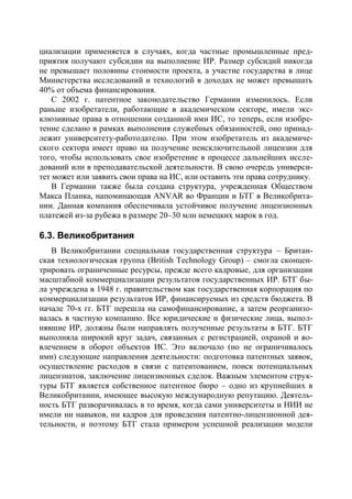 циализации применяется в случаях, когда частные промышленные пред-
приятия получают субсидии на выполнение ИР. Размер субсидий никогда
не превышает половины стоимости проекта, а участие государства в лице
Министерства исследований и технологий в доходах не может превышать
40% от объема финансирования.
    С 2002 г. патентное законодательство Германии изменилось. Если
раньше изобретатели, работающие в академическом секторе, имели экс-
клюзивные права в отношении созданной ими ИС, то теперь, если изобре-
тение сделано в рамках выполнения служебных обязанностей, оно принад-
лежит университету-работодателю. При этом изобретатель из академиче-
ского сектора имеет право на получение неисключительной лицензии для
того, чтобы использовать свое изобретение в процессе дальнейших иссле-
дований или в преподавательской деятельности. В свою очередь универси-
тет может или заявить свои права на ИС, или оставить эти права сотруднику.
    В Германии также была создана структура, учрежденная Обществом
Макса Планка, напоминающая ANVAR во Франции и БТГ в Великобрита-
нии. Данная компания обеспечивала устойчивое получение лицензионных
платежей из-за рубежа в размере 20–30 млн немецких марок в год.

6.3. Великобритания
   В Великобритании специальная государственная структура – Британ-
ская технологическая группа (British Technology Group) – смогла сконцен-
трировать ограниченные ресурсы, прежде всего кадровые, для организации
масштабной коммерциализации результатов государственных ИР. БТГ бы-
ла учреждена в 1948 г. правительством как государственная корпорация по
коммерциализации результатов ИР, финансируемых из средств бюджета. В
начале 70-х гг. БТГ перешла на самофинансирование, а затем реорганизо-
валась в частную компанию. Все юридические и физические лица, выпол-
нявшие ИР, должны были направлять полученные результаты в БТГ. БТГ
выполняла широкий круг задач, связанных с регистрацией, охраной и во-
влечением в оборот объектов ИС. Это включало (но не ограничивалось
ими) следующие направления деятельности: подготовка патентных заявок,
осуществление расходов в связи с патентованием, поиск потенциальных
лицензиатов, заключение лицензионных сделок. Важным элементом струк-
туры БТГ является собственное патентное бюро – одно из крупнейших в
Великобритании, имеющее высокую международную репутацию. Деятель-
ность БТГ разворачивалась в то время, когда сами университеты и НИИ не
имели ни навыков, ни кадров для проведения патентно-лицензионной дея-
тельности, и поэтому БТГ стала примером успешной реализации модели
 