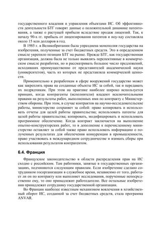 государственного владения и управления объектами ИС. Об эффективно-
сти деятельности БТГ говорят данные о положительной динамике патенто-
вания, а также о растущей прибыли вследствие продаж лицензий. Так, к
началу 90-х гг. прибыль от лицензирования патентов и ноу-хау составляла
около 15 млн долларов в год.
   В 1985 г. в Великобритании была упразднена монополия государства на
изобретения, полученные за счет бюджетных средств. Это в определенном
смысле укрепило позиции БТГ на рынке. Прежде БТГ, как государственная
организация, должна была не только выявлять перспективные в коммерче-
ском смысле разработки, но и рассматривать большое число предложений,
исходивших преимущественно от представителей академической науки
(университетов), часть из которых не представляла коммерческой ценно-
сти.
   Применительно к разработкам в сфере вооружений государство может
как закреплять права на созданные объекты ИС за собой, так и передавать
их подрядчикам. При этом на практике наиболее широко используется
принцип, когда контрагенты (исполнители) владеют исключительными
правами на результаты работ, выполненных ими по контракту с Министер-
ством обороны. При этом, в случае контрактов на научно-исследовательские
работы, министерство сохраняет за собой: право копировать и использо-
вать отчеты для целей работы правительства; использовать патенты для
целей работы правительства; копировать, модифицировать и использовать
программное обеспечение. Когда контракт заключается на выполнение
опытно-конструкторских работ, то в дополнение к перечисленному мини-
стерство оставляет за собой также право использовать информацию о по-
лученных результатах для обеспечения конкуренции в промышленности,
право участвовать в международном сотрудничестве и взимать сборы при
использовании результатов контрагентом.

6.4. Франция
   Французское законодательство в области распределения прав на ИС
сходно с российским. Там работники, занятые в государственных органи-
зациях, подчиняются следующим правилам. Если изобретение сделано со-
трудником госорганизации в служебное время, независимо от того, работа-
ет ли он по контракту или выполняет исследования, порученные непосред-
ственно ему, то оно принадлежит работодателю. Все остальные изобрете-
ния принадлежат сотруднику государственной организации.
   Во Франции наиболее известным механизмом вовлечения в хозяйствен-
ный оборот ИС, созданной за счет бюджетных средств, стала программа
ANVAR.
 