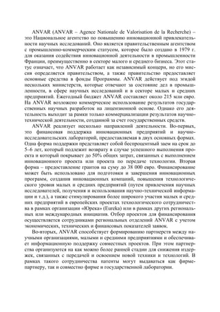 ANVAR (ANVAR – Agence Nationale de Valorisation de la Recherche) –
это Национальное агентство по повышению инновационной привлекатель-
ности научных исследований. Оно является правительственным агентством
с промышленно-коммерческим статусом, которое было создано в 1979 г.
для оказания содействия инновационной деятельности в промышленности
Франции, преимущественно в секторе малого и среднего бизнеса. Этот ста-
тус означает, что ANVAR работает как независимый концерн, но его мис-
сия определяется правительством, а также правительство предоставляет
основные средства в фонды Программы. ANVAR действует под эгидой
нескольких министерств, которые отвечают за состояние дел в промыш-
ленности, в сфере научных исследований и в секторе малых и средних
предприятий. Ежегодный бюджет ANVAR составляет около 215 млн евро.
На ANVAR возложено коммерческое использование результатов государ-
ственных научных разработок на лицензионной основе. Однако его дея-
тельность выходит за рамки только коммерциализации результатов научно-
технической деятельности, созданной за счет государственных средств.
   ANVAR реализует несколько направлений деятельности. Во-первых,
это финансовая поддержка инновационных предприятий и научно-
исследовательских лабораторий, предоставляемая в двух основных формах.
Одна форма поддержки представляет собой беспроцентный заем на срок до
5–6 лет, который подлежит возврату в случае успешного выполнения про-
екта и который покрывает до 50% общих затрат, связанных с выполнением
инновационного проекта или проекта по передаче технологии. Вторая
форма – предоставление грантов на суму до 38 000 евро. Финансирование
может быть использовано для подготовки и завершения инновационных
программ, создания инновационных компаний, повышения технологиче-
ского уровня малых и средних предприятий (путем привлечения научных
исследователей, получения и использования научно-технической информа-
ции и т.д.), а также стимулирования более широкого участия малых и сред-
них предприятий в европейских проектах технологического сотрудничест-
ва в рамках организации «Юрека» (Eureka) или в рамках других региональ-
ных или международных инициатив. Отбор проектов для финансирования
осуществляется сотрудниками региональных отделений ANVAR с учетом
экономических, технических и финансовых показателей заявок.
   Во-вторых, ANVAR способствует формированию партнерств между на-
учными организациями, малыми и средними предприятиями и обеспечива-
ет информационную поддержку совместных проектов. При этом партнер-
ства организуются на как можно более ранней стадии для снижения издер-
жек, связанных с передачей и освоением новой техники и технологий. В
рамках такого сотрудничества патенты могут выдаваться как фирме-
партнеру, так и совместно фирме и государственной лаборатории.
 