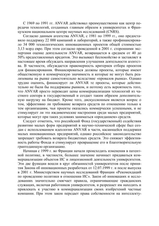 С 1969 по 1991 гг. ANVAR действовал преимущественно как центр пе-
редачи технологий, созданных главным образом в университетах и Фран-
цузском национальном центре научных исследований (CNRS).
    Согласно данным агентства ANVAR, с 1981 по 1999 гг., оно предоста-
вило поддержку 22 000 кампаний и лабораторий, а также профинансирова-
ло 34 000 технологических инновационных проектов общей стоимостью
3,13 млрд евро. При этом согласно проведенной в 2001 г. сторонними экс-
пертами оценке деятельности ANVAR, возвращается в среднем от 40 до
50% предоставленных кредитов. Это вызывает беспокойство и заставляет в
настоящее время обсуждать направления улучшения деятельности агентст-
ва. В частности, обсуждается правомерность критериев отбора проектов
для финансирования. Финансироваться должны проекты, которые имеют
общественную и коммерческую значимость и которые не могут быть реа-
лизованы на рынке самостоятельно вследствие «провалов рынка». Однако
трудно оценить, финансирует ли ANVAR те проекты, которые действи-
тельно не были бы поддержаны рынком, и поэтому есть вероятность того,
что ANVAR просто переводит цены коммерциализации технологий из ча-
стного сектора в государственный и создает таким образом дополнитель-
ную нагрузку на бюджет. Кроме того, дискуссионным является вопрос о
том, эффективно ли требование возврата средств по отношению только к
тем организациям, чьи проекты оказались коммерчески успешными, и не
стимулирует ли это иждивенческие настроения среди малых предприятий,
которые могут при таких условиях заниматься «проеданием» средств.
    Следует отметить, что российский Фонд (государственный) содействия
развитию малых форм предприятий в научно-технической сфере был соз-
дан с использованием идеологии ANVAR в части, касающейся поддержки
малых инновационных предприятий, однако российское законодательство
запрещает требовать возврата бюджетных средств. Это снижает эффектив-
ность работы Фонда и стимулирует превращение его в благотворительную
грантодающую организацию.
    Начиная с 1999 г. во Франции начали происходить изменения в патент-
ной политике, в частности, большее значение начинает придаваться ком-
мерциализации объектов ИС и лицензионной деятельности университетов.
Эти две функции вошли в круг обязанностей университетов после приня-
тия Закона об инновационных разработках от 12.07.1999 г. и после выпуска
в 2001 г. Министерством научных исследований Франции «Рекомендаций
по проведению политики в отношении ИС». Закон об инновациях и иссле-
дованиях значительно смягчает правила, ограничивающие гражданских
служащих, включая работников университетов, и разрешает им находить и
привлекать к участию в коммерциализации своих изобретений частные
компании. При этом закон передает права собственности на интеллекту-
 