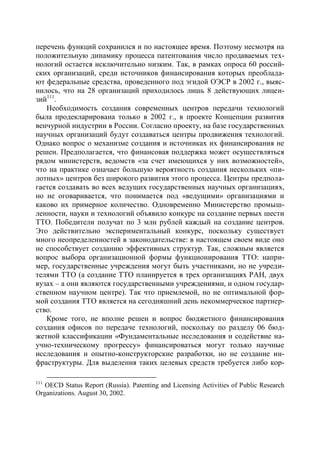 перечень функций сохранился и по настоящее время. Поэтому несмотря на
положительную динамику процесса патентования число продаваемых тех-
нологий остается исключительно низким. Так, в рамках опроса 60 россий-
ских организаций, среди источников финансирования которых преоблада-
ют федеральные средства, проведенного под эгидой ОЭСР в 2002 г., выяс-
нилось, что на 28 организаций приходилось лишь 8 действующих лицен-
зий111.
   Необходимость создания современных центров передачи технологий
была продекларирована только в 2002 г., в проекте Концепции развития
венчурной индустрии в России. Согласно проекту, на базе государственных
научных организаций будут создаваться центры продвижения технологий.
Однако вопрос о механизме создания и источниках их финансирования не
решен. Предполагается, что финансовая поддержка может осуществляться
рядом министерств, ведомств «за счет имеющихся у них возможностей»,
что на практике означает большую вероятность создания нескольких «пи-
лотных» центров без широкого развития этого процесса. Центры предпола-
гается создавать во всех ведущих государственных научных организациях,
но не оговаривается, что понимается под «ведущими» организациями и
каково их примерное количество. Одновременно Министерство промыш-
ленности, науки и технологий объявило конкурс на создание первых шести
ТТО. Победители получат по 3 млн рублей каждый на создание центров.
Это действительно экспериментальный конкурс, поскольку существует
много неопределенностей в законодательстве: в настоящем своем виде оно
не способствует созданию эффективных структур. Так, сложным является
вопрос выбора организационной формы функционирования ТТО: напри-
мер, государственные учреждения могут быть участниками, но не учреди-
телями ТТО (а создание ТТО планируется в трех организациях РАН, двух
вузах – а они являются государственными учреждениями, и одном государ-
ственном научном центре). Так что приемлемой, но не оптимальной фор-
мой создания ТТО является на сегодняшний день некоммерческое партнер-
ство.
   Кроме того, не вполне решен и вопрос бюджетного финансирования
создания офисов по передаче технологий, поскольку по разделу 06 бюд-
жетной классификации «Фундаментальные исследования и содействие на-
учно-техническому прогрессу» финансироваться могут только научные
исследования и опытно-конструкторские разработки, но не создание ин-
фраструктуры. Для выделения таких целевых средств требуется либо кор-

111
   OECD Status Report (Russia). Patenting and Licensing Activities of Public Research
Organizations. August 30, 2002.
 