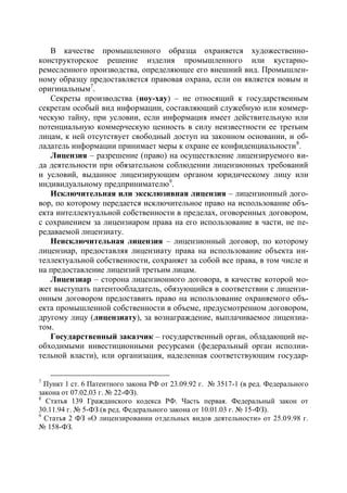В качестве промышленного образца охраняется художественно-
конструкторское решение изделия промышленного или кустарно-
ремесленного производства, определяющее его внешний вид. Промышлен-
ному образцу предоставляется правовая охрана, если он является новым и
оригинальным7.
   Секреты производства (ноу-хау) – не относящий к государственным
секретам особый вид информации, составляющий служебную или коммер-
ческую тайну, при условии, если информация имеет действительную или
потенциальную коммерческую ценность в силу неизвестности ее третьим
лицам, к ней отсутствует свободный доступ на законном основании, и об-
ладатель информации принимает меры к охране ее конфиденциальности 8.
   Лицензия – разрешение (право) на осуществление лицензируемого ви-
да деятельности при обязательном соблюдении лицензионных требований
и условий, выданное лицензирующим органом юридическому лицу или
индивидуальному предпринимателю9.
   Исключительная или эксклюзивная лицензия – лицензионный дого-
вор, по которому передается исключительное право на использование объ-
екта интеллектуальной собственности в пределах, оговоренных договором,
с сохранением за лицензиаром права на его использование в части, не пе-
редаваемой лицензиату.
   Неисключительная лицензия – лицензионный договор, по которому
лицензиар, предоставляя лицензиату права на использование объекта ин-
теллектуальной собственности, сохраняет за собой все права, в том числе и
на предоставление лицензий третьим лицам.
   Лицензиар – сторона лицензионного договора, в качестве которой мо-
жет выступать патентообладатель, обязующийся в соответствии с лицензи-
онным договором предоставить право на использование охраняемого объ-
екта промышленной собственности в объеме, предусмотренном договором,
другому лицу (лицензиату), за вознаграждение, выплачиваемое лицензиа-
том.
   Государственный заказчик – государственный орган, обладающий не-
обходимыми инвестиционными ресурсами (федеральный орган исполни-
тельной власти), или организация, наделенная соответствующим государ-


7
  Пункт 1 ст. 6 Патентного закона РФ от 23.09.92 г. № 3517-1 (в ред. Федерального
закона от 07.02.03 г. № 22-ФЗ).
8
  Статья 139 Гражданского кодекса РФ. Часть первая. Федеральный закон от
30.11.94 г. № 5-ФЗ (в ред. Федерального закона от 10.01.03 г. № 15-ФЗ).
9
  Статья 2 ФЗ «О лицензировании отдельных видов деятельности» от 25.09.98 г.
№ 158-ФЗ.
 