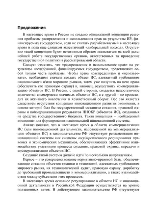 Предложения
   В настоящее время в России не создано официальной концепции реше-
ния проблемы распределения и использования прав на результаты ИР, фи-
нансируемых государством, если не считать разрабатываемый в настоящее
время и пока еще слишком эклектичный «либеральный подход». Отсутст-
вие такой концепции будет негативным образом сказываться на всей даль-
нейшей работе государственных органов, ответственных за проведение
государственной политики в рассматриваемой области.
   Следует отметить, что «распределение и использование прав» на ре-
зультаты исследований, финансируемых государством, представляют со-
бой только часть проблемы. Чтобы права «распределить» и «использо-
вать», необходимо сначала создать объект ИС, адекватный требованиям
национального и/или мирового рынков, затем уже получить на него права
(обеспечить его правовую охрану) и, наконец, осуществить коммерциали-
зацию объектов ИС. В России, с одной стороны, создается недостаточное
количество коммерчески значимых объектов ИС, а с другой – не происхо-
дит их активного вовлечения в хозяйственный оборот. Все это является
следствием отсутствия концепции инновационного развития экономики, в
основе которой был бы государственный механизм создания, правовой ох-
раны и коммерциализации результатов НИОКР (объектов ИС), созданных
на средства государственного бюджета. Такая концепция – необходимый
компонент для формирования национальной инновационной системы.
   Анализ показал, что в настоящее время в области коммерциализации
ИС (или инновационной деятельности, направленной на коммерциализа-
цию объектов ИС) в законодательстве РФ отсутствует регламентация ин-
новационной системы как системы государственного регулирования пра-
вовых и экономических механизмов, обеспечивающих эффективное взаи-
модействие участников процесса создания, правовой охраны, передачи и
коммерциализации объектов ИС.
   Создание такой системы должно идти по нескольким направлениям.
   Первое – это совершенствование нормативно-правовой базы, обеспечи-
вающее создание объектов техники и технологий, адекватных требованиям
мирового рынка, их технологический аудит, правовую охрану, доработку
до требований промышленности и коммерциализацию, а также взаимодей-
ствие между субъектами этих процессов.
   В настоящее время основное регулирование в области ИС и инноваци-
онной деятельности в Российской Федерации осуществляется на уровне
подзаконных актов. В действующем законодательстве РФ отсутствуют
 
