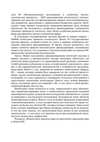 деле 06 «Фундаментальные исследования и содействие научно-
техническому прогрессу» – 0603 (инновационная деятельность), сконцен-
трировав там средства для финансирования первого этапа коммерциализа-
ции разработок, выполненных с привлечением бюджетных средств. Необ-
ходимо также принять специальные нормативно-правовые акты, которые
обеспечили бы возможность возвратного финансирования коммерчески
значимых проектов (в частности, через Фонд содействия развитию малых
форм предприятий в научно-технической сфере).
   В отношении государственных научных фондов (в первую очередь –
РФФИ) необходимо принятие специального Закона «О государственных
научных фондах», который уточнит их статус и закрепит особенности ме-
ханизма грантового финансирования. В Законе следует разъяснить, что
гранты являются формой безвозмездного финансирования, понимаемого
также в том смысле, что созданная в ходе выполнения работ по грантам ИС
принадлежит организациям-исполнителям.
   Третье. Важно восстановить функционирование патентной системы в
рамках научного и промышленного сектора экономики, обеспечить для
субъектов рынка реальность ее правоохранительной функции, понимание
хозяйствующими субъектами ее роли в хозяйственной деятельности, дове-
рие к ней правообладателей, производителей и потребителей продукции,
инвесторов. Вместе с тем, принимая во внимание двойственную природу
ИС – знания, которые должны быть защищены, но так, чтобы не препятст-
вовать научно-техническому прогрессу излишней регламентацией и моно-
полизацией, не стоит стремиться к поощрению тотального патентования и
ужесточению дисциплины патентования. Вместо этого должна формиро-
ваться легитимная среда для операций с ИС, в том числе в такой распро-
страненной форме, как ноу-хау.
   Необходимо также отказаться от идеи, закрепленной в ряде действую-
щих нормативно-правовых актов, о необходимости проведения сплошной
инвентаризации ранее созданной интеллектуальной собственности с целью
ее выявления и последующего патентования. Большинство таких объектов
инвентаризации устарело. Вместо этого возможно проведение оперативной
«самоинвентаризации», в ходе которой институты получили бы право по-
ставить на баланс все объекты ИС, которые считают нужными. Такая схема
была успешно опробована при обмене авторских свидетельств на патенты,
и этот же опыт показал, что запатентованы были далеко не все авторские
свидетельства – в том числе и по причине отсутствия коммерческой значи-
мости по целому ряду изобретений.
   Четвертое. Должны быть приняты меры по пресечению нарушения прав
в области ИС.
 