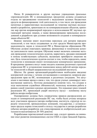 Пятое. В университетах и других научных учреждениях (реальных
«производителей» ИС и инновационных продуктов) должны создаваться
отделы по продвижению технологий с выделением целевых бюджетных
средств на финансирование этой деятельности, в том числе для проведения
патентных и маркетинговых исследований по тематике научных исследо-
ваний и разработок, ориентации их на коммерциализацию объектов, приня-
тие мер против неправомерной передачи и использования ИС научных ор-
ганизаций третьими лицами, а также финансирование прикладных иссле-
дований и разработок при условии возможности создания и коммерциали-
зации объектов ИС.
   Важное значение имеет подготовка персонала для центров передачи
технологий, в том числе создаваемых за счет средств Министерства про-
мышленности, науки и технологий РФ и Министерства образования РФ.
Обучение должно охватывать правовые, финансовые и технические аспек-
ты деятельности таких центров. Обучение может включать освоение мето-
дов проведения технологических аудитов, маркетинга, продажи инноваций
и поиска хозяйствующих субъектов, желающих приобрести лицензии на
них. Цель технологических аудитов состоит в том, чтобы определить, какие
технологии и инновации имеют потенциальное коммерческое применение.
В программы тренинга могут также входить освоение различных стратегий
управления ИС и установление взаимосвязи между работой центра переда-
чи технологий и общей направленностью исследований института.
   Шестое. На уровне организаций-разработчиков необходимо введение
контрактной системы с четким согласованием в контрактах вопросов рас-
пределения прав на ИС, возникающих в различных ситуациях. Это акту-
ально в настоящее время в связи с тем, что среди ученых доминирует мно-
жественная занятость. Поэтому размываются понятия того, что создано в
ходе выполнения служебных обязанностей, поскольку возможна работа в
рамках одной тематики в разных организациях. Это повышает риск теневой
реализации ИС, приносящей ущерб институту (вузу) – основному месту
работы автора изобретения.
   Одновременно должны быть упорядочены правила распределения до-
ходов от коммерческой реализации ИС так, чтобы были учтены интересы
всех участников процесса (автора изобретения, института, структур по пе-
редаче технологий, промышленных компаний, государства), с установле-
нием предела нормы отчислений в пользу государства и автора разработки
(обычно авторам разработок для стимулирования их изобретательской дея-
тельности выплачивается 20–50% роялти).
   Разрабатывая перечисленный комплекс мер, следует принять во внима-
ние опыт развития инновационных систем США и стран Западной Европы,
 