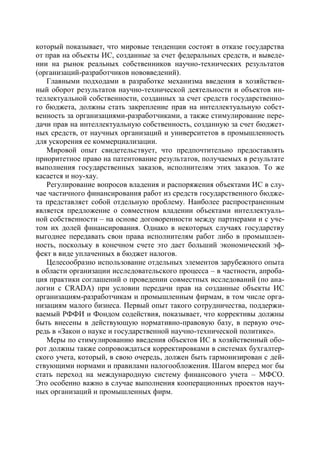 который показывает, что мировые тенденции состоят в отказе государства
от прав на объекты ИС, созданные за счет федеральных средств, и выведе-
нии на рынок реальных собственников научно-технических результатов
(организаций-разработчиков нововведений).
   Главными подходами в разработке механизма введения в хозяйствен-
ный оборот результатов научно-технической деятельности и объектов ин-
теллектуальной собственности, созданных за счет средств государственно-
го бюджета, должны стать закрепление прав на интеллектуальную собст-
венность за организациями-разработчиками, а также стимулирование пере-
дачи прав на интеллектуальную собственность, созданную за счет бюджет-
ных средств, от научных организаций и университетов в промышленность
для ускорения ее коммерциализации.
   Мировой опыт свидетельствует, что предпочтительно предоставлять
приоритетное право на патентование результатов, получаемых в результате
выполнения государственных заказов, исполнителям этих заказов. То же
касается и ноу-хау.
   Регулирование вопросов владения и распоряжения объектами ИС в слу-
чае частичного финансирования работ из средств государственного бюдже-
та представляет собой отдельную проблему. Наиболее распространенным
является предложение о совместном владении объектами интеллектуаль-
ной собственности – на основе договоренности между партнерами и с уче-
том их долей финансирования. Однако в некоторых случаях государству
выгоднее передавать свои права исполнителям работ либо в промышлен-
ность, поскольку в конечном счете это дает больший экономический эф-
фект в виде уплаченных в бюджет налогов.
   Целесообразно использование отдельных элементов зарубежного опыта
в области организации исследовательского процесса – в частности, апроба-
ция практики соглашений о проведении совместных исследований (по ана-
логии с CRADA) при условии передачи прав на созданные объекты ИС
организациям-разработчикам и промышленным фирмам, в том числе орга-
низациям малого бизнеса. Первый опыт такого сотрудничества, поддержи-
ваемый РФФИ и Фондом содействия, показывает, что коррективы должны
быть внесены в действующую нормативно-правовую базу, в первую оче-
редь в «Закон о науке и государственной научно-технической политике».
   Меры по стимулированию введения объектов ИС в хозяйственный обо-
рот должны также сопровождаться корректировками в системах бухгалтер-
ского учета, который, в свою очередь, должен быть гармонизирован с дей-
ствующими нормами и правилами налогообложения. Шагом вперед мог бы
стать переход на международную систему финансового учета – МФСО.
Это особенно важно в случае выполнения кооперационных проектов науч-
ных организаций и промышленных фирм.
 