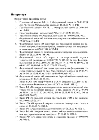 Литература
  Нормативно-правовые акты:
  1. Гражданский кодекс РФ. Ч. I. Федеральный закон от 30.11.1994
      № 5-ФЗ (в ред. Федерального закона от 10.01.03 № 15-ФЗ).
  2. Гражданский кодекс РФ. Ч. II. Федеральный закон от 26.01.96
      № 15-ФЗ.
  3. Налоговый кодекс (часть первая) РФ от 31.07.98 № 147-ФЗ.
  4. Уголовный кодекс РФ. Федеральный закон от 13.06.96 № 63-ФЗ.
  5. Федеральный закон «О высшем и послевузовском образовании» от
      22.08.96 № 125-ФЗ.
  6. Федеральный закон «О конкурсах на размещение заказов на по-
      ставки товаров, выполнение работ, оказание услуг для государст-
      венных нужд» от 07.05.1999 № 97-ФЗ.
  7. Федеральный закон «О лицензировании отдельных видов деятель-
      ности» от 25.09.98 № 158-ФЗ.
  8. Федеральный закон «О науке и государственной научно-
      технической политике» от 23.08.1996 № 127-ФЗ (в ред. Федераль-
      ных законов от 19.07.1998 № 111-ФЗ, от 17.12.1998 № 189-ФЗ, от
      03.01.2000 № 41-ФЗ, от 29.12.2000 № 168-ФЗ).
  9. Федеральный закон «О поставках продукции для федеральных го-
      сударственных нужд (в ред. Федеральных законов от 19.06.95
      № 89-ФЗ, от 17.03.97 № 58-ФЗ, от 06.05.99 № 97-ФЗ).
  10. Федеральный закон «О ратификации Евразийской патентной кон-
      венции» от 01.06.95 № 85-ФЗ.
  11. Закон СССР «Об изобретениях в СССР» (введен с 1.07.1991 г. по-
      становлением Верховного Совета СССР от 31.05.1991 г.).
  12. Закон РФ «О конкуренции и ограничении монополистической дея-
      тельности на товарных рынках» (в ред. законов РФ от 24.06.92
      № 3119-1, от 15.07.92 № 3310-1, ФЗ от 25.05.95 № 83-ФЗ, ФЗ от
      6.05.98 № 70-ФЗ).
  13. Закон РФ «О правовой охране программ для ЭВМ и баз данных»
      от 23.09.92 № 3523-1.
  14. Закон РФ «О правовой охране топологии интегральных микро-
      схем» от 23.09.97 № 3526-1.
  15. Закон РФ «О селекционных достижениях» от 06.08.93 № 5605-1.
  16. Закон РФ «О товарных знаках, знаках обслуживания и наименова-
      нии мест происхождения товаров» от 23.09.92 № 3520-1.
  17. Закон РФ «Об авторском праве и смежных правах» от 09.07.93
      № 5351-1.
 