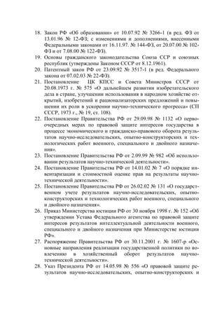 18. Закон РФ «Об образовании» от 10.07.92 № 3266-1 (в ред. ФЗ от
    13.01.96 № 12-ФЗ; с изменениями и дополнениями, внесенными
    Федеральными законами от 16.11.97. № 144-ФЗ, от 20.07.00 № 102-
    ФЗ и от 7.08.00 № 122-ФЗ).
19. Основы гражданского законодательства Союза ССР и союзных
    республик (утверждены Законом СССР от 8.12.1961).
20. Патентный закон РФ от 23.09.92 № 3517-1 (в ред. Федерального
    закона от 07.02.03 № 22-ФЗ).
21. Постановление      ЦК КПСС и Совета Министров СССР от
    20.08.1973 г. № 575 «О дальнейшем развитии изобретательского
    дела в стране, улучшении использования в народном хозяйстве от-
    крытий, изобретений и рационализаторских предложений и повы-
    шении их роли в ускорении научно-технического прогресса» (СП
    СССР, 1973 г., № 19, ст. 108).
22. Постановление Правительства РФ от 29.09.98 № 1132 «О перво-
    очередных мерах по правовой защите интересов государства в
    процессе экономического и гражданско-правового оборота резуль-
    татов научно-исследовательских, опытно-конструкторских и тех-
    нологических работ военного, специального и двойного назначе-
    ния».
23. Постановление Правительства РФ от 2.09.99 № 982 «Об использо-
    вании результатов научно-технической деятельности».
24. Постановление Правительства РФ от 14.01.02 № 7 «О порядке ин-
    вентаризации и стоимостной оценке прав на результаты научно-
    технической деятельности».
25. Постановление Правительства РФ от 26.02.02 № 131 «О государст-
    венном учете результатов научно-исследовательских, опытно-
    конструкторских и технологических работ военного, специального
    и двойного назначения».
26. Приказ Министерства юстиции РФ от 30 ноября 1998 г. № 152 «Об
    утверждении Устава Федерального агентства по правовой защите
    интересов результатов интеллектуальной деятельности военного,
    специального и двойного назначения при Министерстве юстиции
    РФ».
27. Распоряжение Правительства РФ от 30.11.2001 г. № 1607-р «Ос-
    новные направления реализации государственной политики по во-
    влечению в хозяйственный оборот результатов научно-
    технической деятельности».
28. Указ Президента РФ от 14.05.98 № 556 «О правовой защите ре-
    зультатов научно-исследовательских, опытно-конструкторских и
 