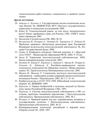 технологических работ военного, специального и двойного назна-
     чения».
Другие источники:
 29. Авдулов А., Кулькин А. Государственная научно-техническая поли-
     тика Японии. М., ИНИОН РАН, МГУ, Институт государственного
     управления и социальных исследований, 2000.
 30. Бойко И. Технологический рывок: до или после экономического
     роста? (Опыт зарубежных стран для России). СПб., СПбГУ эконо-
     мики и финансов, 2001.
 31. Бюллетень Счетной палаты РФ. 2002. № 10.
 32. Волчинская В., Козырев А., Лопатин В., Терещенко Л., Рубанов В.
     Проблемы правового обеспечения реализации прав Российской
     Федерации на результаты интеллектуальной деятельности. М., Из-
     дание Государственной Думы, 2000.
 33. Грейвс Б. Конфликты интересов. Рабочий документ 4 / «Круглый
     стол» ОЭСР – Министерство образования РФ М., 2002. 9–10 дек.
 34. Зинов В. Управление интеллектуальной собственностью. АНХ,
     Центр коммерциализации технологий, 2002.
 35. Золотых Н., Бликер Р., Корчагин А., Курапов Г., Орлова В., Ромари Д.,
     Симонов Б., Хайтауэр Д. Российско-американское научно-
     техническое сотрудничество (Правовые аспекты. Общие рекомен-
     дации). М., Транстехнология, Инновационное агентство, 2002.
 36. Иванов М., Иванова Р. Становление института интеллектуальной
     собственности – необходимое условие сохранения научно-технического
     потенциала России // Науковедение, 2002. № 2. С. 51–61.
 37. Изобретательство в СССР 1919–1989. Юбилейный статистический
     сборник. М., ВНИИПИ. 1989.
 38. Корчагин А. Охрана изобретений и полезных моделей по Патент-
     ному закону Российской Федерации. СПб., 1993.
 39. Корчагин А. Система интеллектуальной собственности в РФ: со-
     стояние, проблемы, ближайшие перспективы // Интеллектуальная
     собственность. Промышленная собственность. 2002. № 3.
 40. Козырев А. Правовой режим ноу-хау: корпоративные интересы и
     государственная политика // Интеллектуальная собственность.
     Промышленная собственность. 2002. № 12.
 41. Коммерциализация технологий: российский и мировой опыт.
     Сборник статей. М., АНХ, 1997.
 