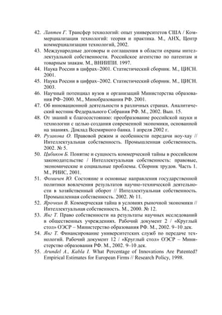 42. Лаптев Г. Трансфер технологий: опыт университетов США / Ком-
    мерциализация технологий: теория и практика. М., АНХ, Центр
    коммерциализации технологий, 2002.
43. Международные договоры и соглашения в области охраны интел-
    лектуальной собственности. Российское агентство по патентам и
    товарным знакам. М., ВНИИПИ. 1997.
44. Наука России в цифрах–2001. Статистический сборник. М., ЦИСН.
    2001.
45. Наука России в цифрах–2002. Статистический сборник. М., ЦИСН.
    2003.
46. Научный потенциал вузов и организаций Министерства образова-
    ния РФ–2000. М., Минобразования РФ. 2001.
47. Об инновационной деятельности в различных странах. Аналитиче-
    ский вестник Федерального Собрания РФ. М., 2002. Вып. 15.
48. От знаний к благосостоянию: преобразование российской науки и
    технологии с целью создания современной экономики, основанной
    на знаниях. Доклад Всемирного банка. 1 апреля 2002 г.
49. Рузакова О. Правовой режим и особенности передачи ноу-хау //
    Интеллектуальная собственность. Промышленная собственность.
    2002. № 5.
50. Цибиков Б. Понятие и сущность коммерческой тайны в российском
    законодательстве / Интеллектуальная собственность: правовые,
    экономические и социальные проблемы. Сборник трудов. Часть 1.
    М., РИИС, 2001.
51. Фомичев Ю. Состояние и основные направления государственной
    политики вовлечения результатов научно-технической деятельно-
    сти в хозяйственный оборот // Интеллектуальная собственность.
    Промышленная собственность. 2002. № 11.
52. Ярочкин В. Коммерческая тайна в условиях рыночной экономики //
    Интеллектуальная собственность. М., 2000. № 12.
53. Янг Т. Право собственности на результаты научных исследований
    в общественных учреждениях. Рабочий документ 2 / «Круглый
    стол» ОЭСР – Министерство образования РФ. М., 2002. 9–10 дек.
54. Янг Т. Финансирование университетских служб по передаче тех-
    нологий. Рабочий документ 12 / «Круглый стол» ОЭСР – Мини-
    стерство образования РФ. М., 2002. 9–10 дек.
55. Arundel A., Kabla I. What Percentage of Innovations Are Patented?
    Empirical Estimates for European Firms // Research Policy, 1998.
 