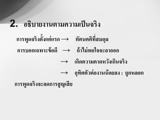 2. อธิบายงานตามความเป็ นจริง
  การพูดจริงตั้งแต่ แรก → ทัศนคติที่สมดุล
  การบอกเฉพาะข้ อดี → ถ้ าไม่ พอใจจะลาออก
                       → เกิดความคาดหวังเกินจริง
                       → อุทศตัวต่ องานน้ อยลง : ถูกหลอก
                             ิ
 การพูดจริงจะลดการสู ญเสี ย
 