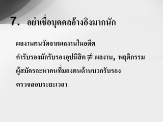 7. อย่ าเชื่อบุคคลอ้ างอิงมากนัก
 ผลงานคนวัดจากผลงานในอดีต
 คารับรองมักรับรองอุปนิสิต ≠ ผลงาน, พฤติกรรม
 ผู้สมัครจะหาคนทีมองตนด้ านบวกรับรอง
                 ่
 ตรวจสอบระยะเวลา
 