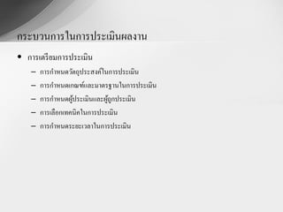 กระบวนการในการประเมินผลงาน
• การเตรี ยมการประเมิน
    –   การกาหนดวัตถุประสงค์ในการประเมิน
    –   การกาหนดเกณฑ์และมาตรฐานในการประเมิน
    –   การกาหนดผูประเมินและผูถูกประเมิน
                   ้          ้
    –   การเลือกเทคนิคในการประเมิน
    –   การกาหนดระยะเวลาในการประเมิน
 