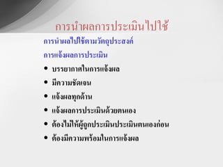 การนาผลการประเมินไปใช้
การนาผลไปใช้ ตามวัตถุประสงค์
การแจ้ งผลการประเมิน
• บรรยากาศในการแจ้ งผล
• มีความชัดเจน
• แจ้ งผลทุกด้ าน
• แจ้ งผลการประเมินด้ วยตนเอง
• ต้ องไม่ ให้ ผู้ถูกประเมินประเมินตนเองก่ อน
• ต้ องมีความพร้ อมในการแจ้ งผล
 