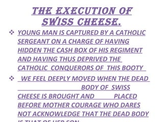 THE EXECUTION OF SWISS CHEESE. YOUNG MAN IS CAPTURED BY A CATHOLIC SERGEANT ON A CHARGE OF HAVING HIDDEN THE CASH BOX OF HIS REGIMENT AND HAVING THUS DEPRIVED THE  CATHOLIC  CONQUERORS OF  THIS BOOTY  WE FEEL DEEPLY MOVED WHEN THE DEAD  BODY OF  SWISS CHEESE IS BROUGHT AND  PLACED BEFORE MOTHER COURAGE WHO DARES NOT ACKNOWLEDGE THAT THE DEAD BODY IS THAT OF HER SON. 