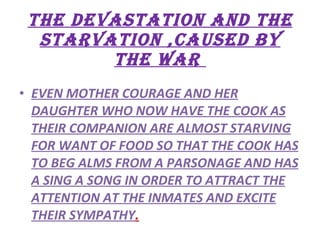 THE DEVASTATION AND THE STARVATION ,CAUSED BY THE WAR  EVEN MOTHER COURAGE AND HER DAUGHTER WHO NOW HAVE THE COOK AS THEIR COMPANION ARE ALMOST STARVING FOR WANT OF FOOD SO THAT THE COOK HAS TO BEG ALMS FROM A PARSONAGE AND HAS A SING A SONG IN ORDER TO ATTRACT THE ATTENTION AT THE INMATES AND EXCITE THEIR SYMPATHY . 