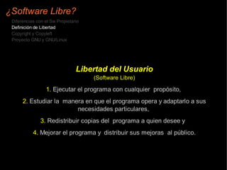 ¿Software Libre?
 Diferencias con el Sw Propietario
 Definición de Libertad
 Copyright y Copyleft
 Proyecto GNU y GNU/Linux




                                Libertad del Usuario
                                     (Software Libre)

                 1. Ejecutar el programa con cualquier propósito,
      2. Estudiar la manera en que el programa opera y adaptarlo a sus
                         necesidades particulares,
               3. Redistribuir copias del programa a quien desee y
           4. Mejorar el programa y distribuir sus mejoras al público.
 