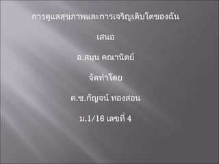 การดูแลสุขภาพและการเจริญเติบโตของฉัน เสนอ อ . สมุน คณานิตย์ จัดทำโดย ด . ช . กัญจน์ ทองสอน ม .1/16   เลขที่  4 