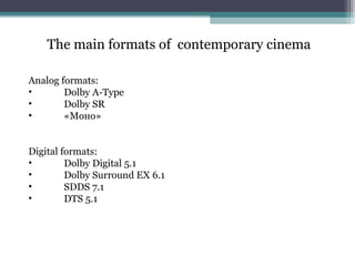 The main formats of  contemporary cinema Analog formats : Dolby A - Type Dolby SR «Моно» Digital formats : Dolby Digital 5.1 Dolby Surround EX  6.1 SDDS  7.1 DTS  5.1 