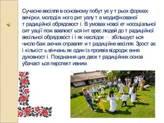 Сучасне весілля в основному побутує у трьох формах: вечірки, молодіжного ритуалу та модифікованої традиційної обрядовості. В умовах нової етносоціальної ситуації пожвавлюється інтерес людей до традиційної весільної обрядовості і як наслідок — збільшується число бажаючих справляти традиційне весілля. Зростає і кількість вінчань як один із проявів відродження духовності. Поєднання цих двох традиційних основ убачається перспективним. 