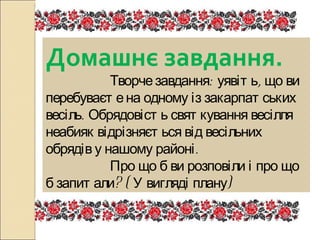 Домашнє завдання.   Творче завдання: уявіть, що ви перебуваєте на одному із закарпатських весіль. Обрядовість святкування весілля неабияк відрізняється від весільних обрядів у нашому районі.   Про що б ви розповіли і про що б запитали? ( У вигляді плану) 
