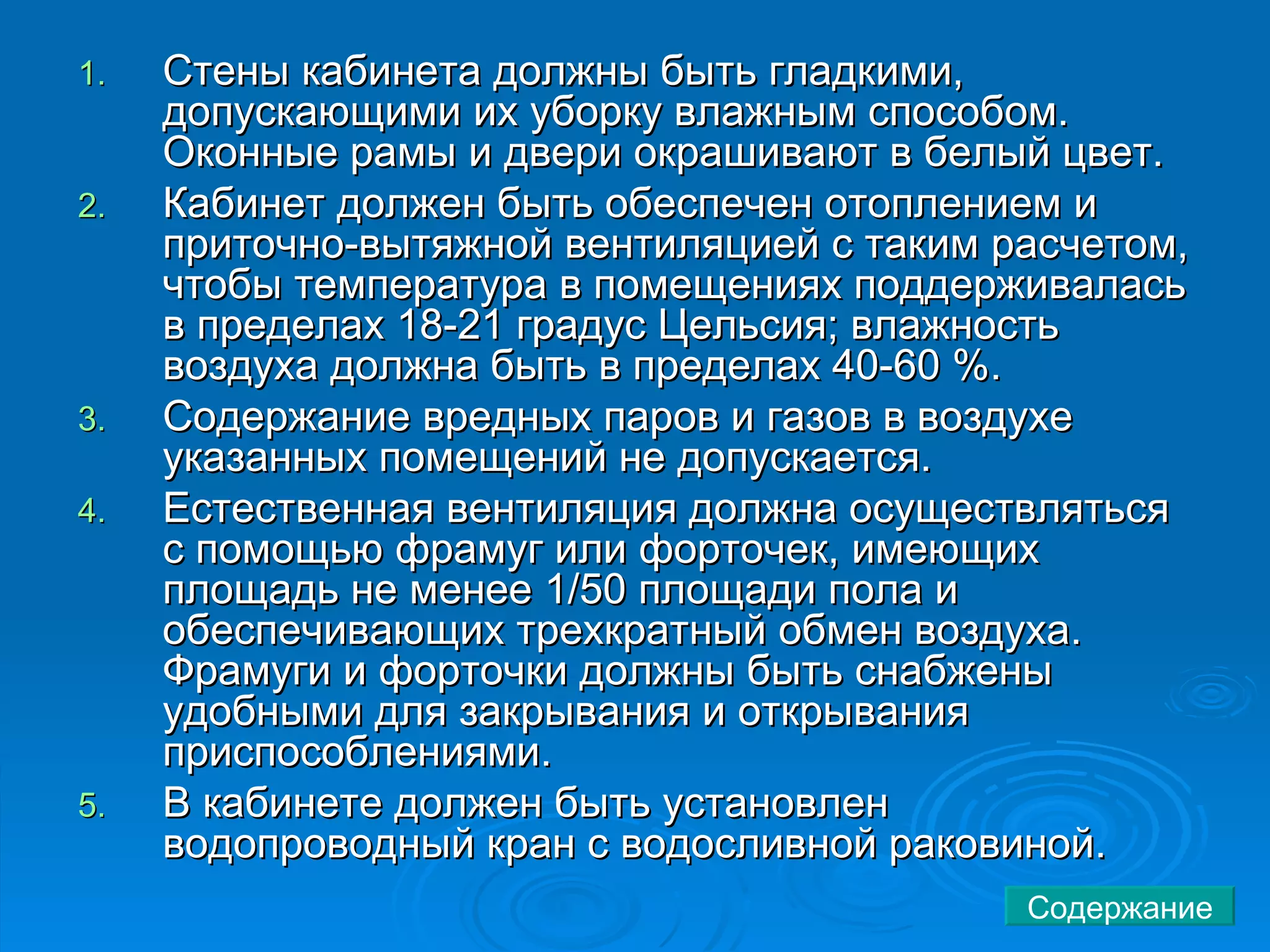 Стены кабинета должны быть гладкими, допускающими их уборку влажным способом. Оконные рамы и двери окрашивают в белый цвет.  Кабинет должен быть обеспечен отоплением и приточно-вытяжной вентиляцией с таким расчетом, чтобы температура в помещениях поддерживалась в пределах 18-21 градус Цельсия; влажность воздуха должна быть в пределах 40-60 %.  Содержание вредных паров и газов в воздухе указанных помещений не допускается.  Естественная вентиляция должна осуществляться с помощью фрамуг или форточек, имеющих площадь не менее 1/50 площади пола и обеспечивающих трехкратный обмен воздуха. Фрамуги и форточки должны быть снабжены удобными для закрывания и открывания приспособлениями.  В кабинете должен быть установлен водопроводный кран с водосливной раковиной.  Содержание 