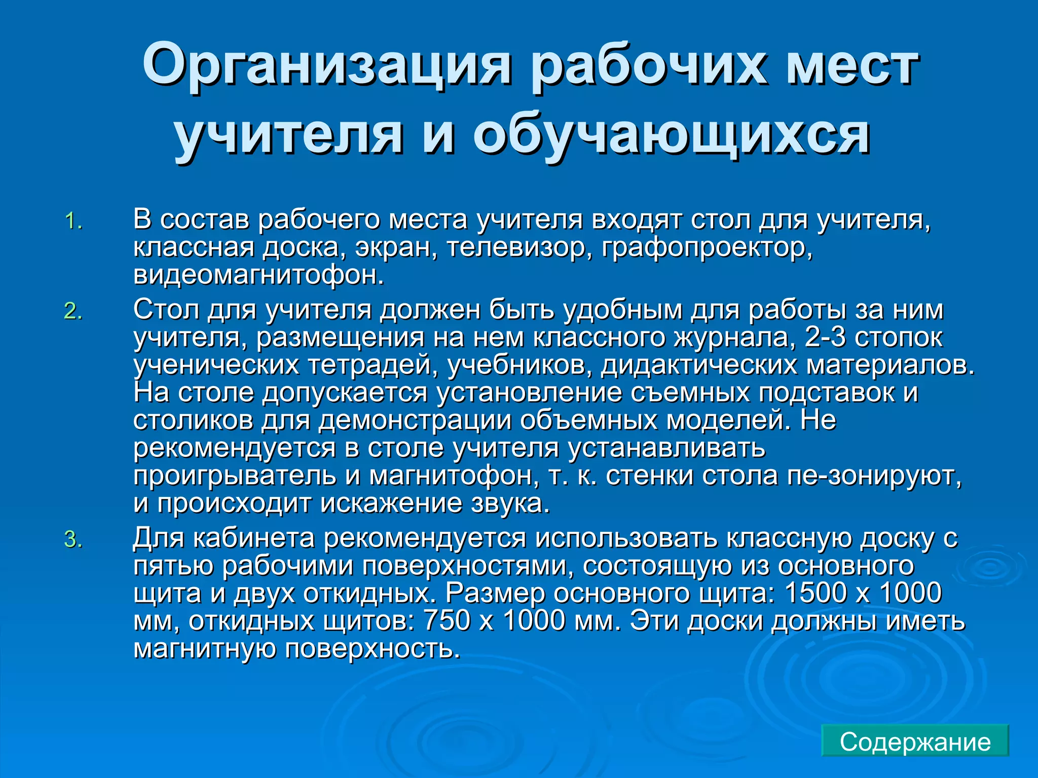 В состав рабочего места учителя входят стол для учителя, классная доска, экран, телевизор, графопроектор, видеомагнитофон.  Стол для учителя должен быть удобным для работы за ним учителя, размещения на нем классного журнала, 2-3 стопок ученических тетрадей, учебников, дидактических материалов. На столе допускается установление съемных подставок и столиков для демонстрации объемных моделей. Не рекомендуется в столе учителя устанавливать проигрыватель и магнитофон, т. к. стенки стола пе-зонируют, и происходит искажение звука.  Для кабинета рекомендуется использовать классную доску с пятью рабочими поверхностями, состоящую из основного щита и двух откидных. Размер основного щита: 1500 х 1000 мм, откидных щитов: 750 х 1000 мм. Эти доски должны иметь магнитную поверхность.  Организация рабочих мест учителя и обучающихся   Содержание 