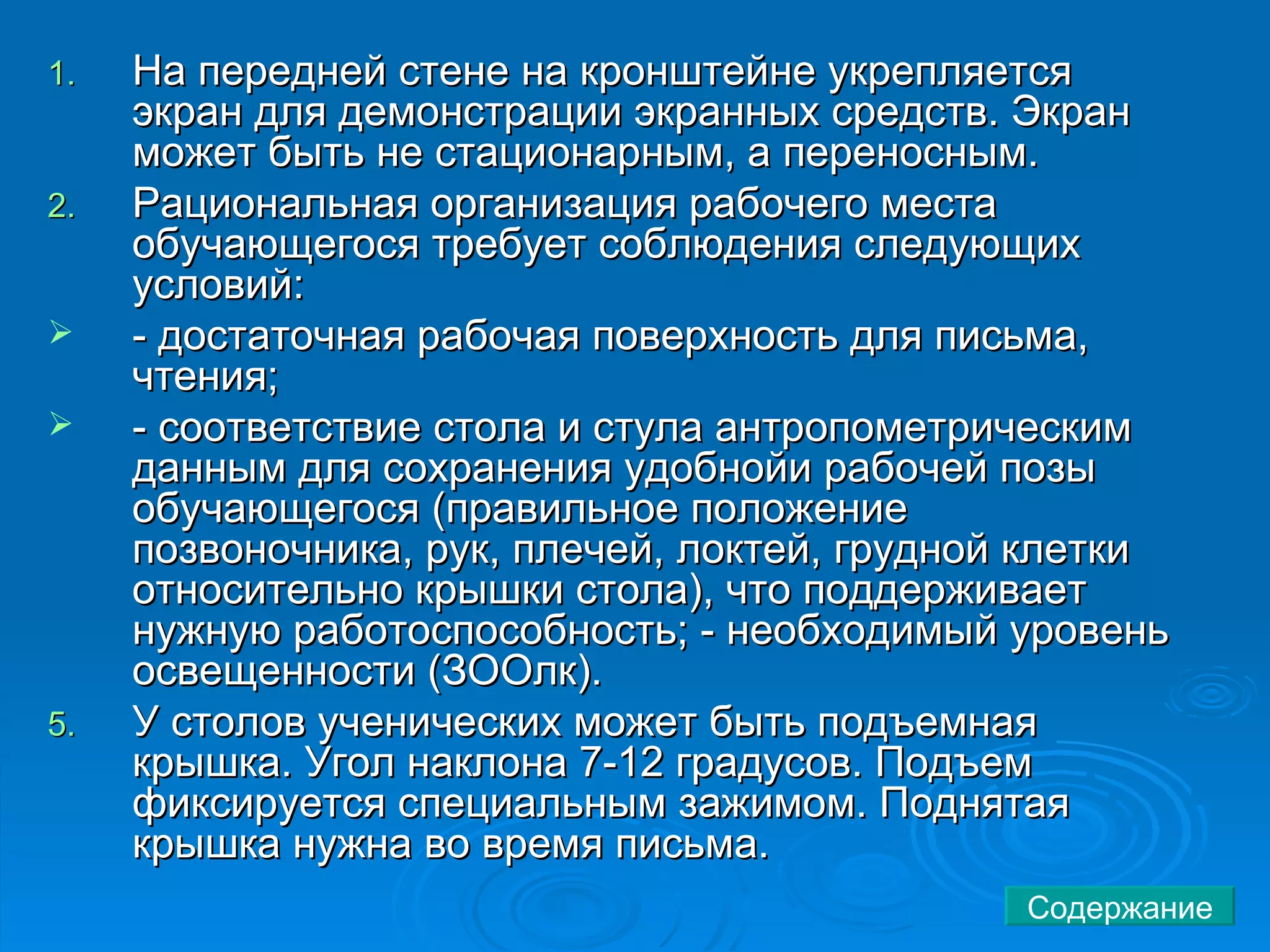 На передней стене на кронштейне укрепляется экран для демонстрации экранных средств. Экран может быть не стационарным, а переносным.  Рациональная организация рабочего места обучающегося требует соблюдения следующих условий:  - достаточная рабочая поверхность для письма, чтения; - соответствие стола и стула антропометрическим данным для сохранения удобнойи рабочей позы обучающегося (правильное положение позвоночника, рук, плечей, локтей, грудной клетки относительно крышки стола), что поддерживает нужную работоспособность; - необходимый уровень освещенности (ЗООлк). У столов ученических может быть подъемная крышка. Угол наклона 7-12 градусов. Подъем фиксируется специальным зажимом. Поднятая крышка нужна во время письма.  Содержание 