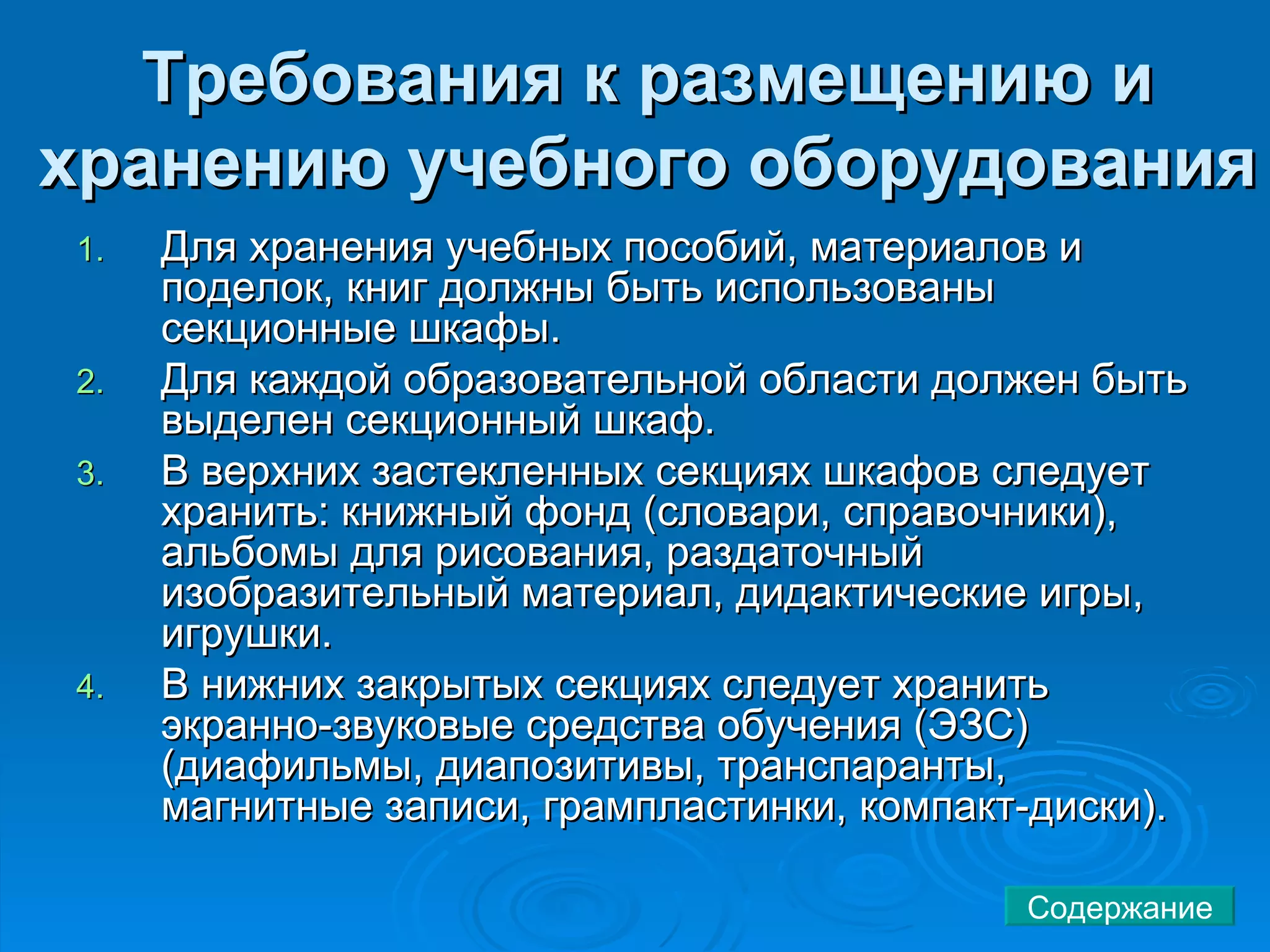 Требования к размещению и хранению учебного оборудования   Для хранения учебных пособий, материалов и поделок, книг должны быть использованы секционные шкафы.  Для каждой образовательной области должен быть выделен секционный шкаф.  В верхних застекленных секциях шкафов следует хранить: книжный фонд (словари, справочники), альбомы для рисования, раздаточный изобразительный материал, дидактические игры, игрушки.  В нижних закрытых секциях следует хранить экранно-звуковые средства обучения (ЭЗС) (диафильмы, диапозитивы, транспаранты, магнитные записи, грампластинки, компакт-диски).  Содержание 