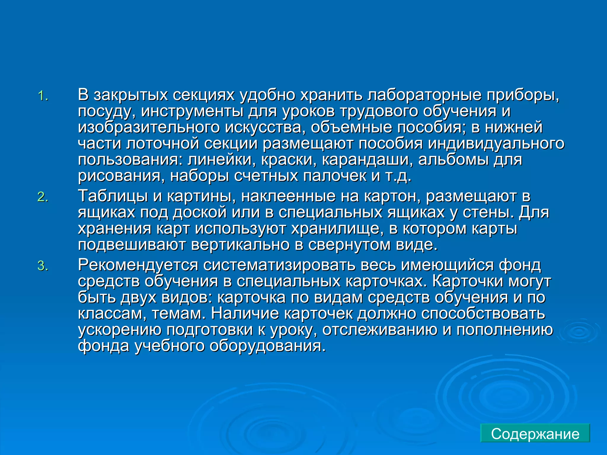 В закрытых секциях удобно хранить лабораторные приборы, посуду, инструменты для уроков трудового обучения и изобразительного искусства, объемные пособия; в нижней части лоточной секции размещают пособия индивидуального пользования: линейки, краски, карандаши, альбомы для рисования, наборы счетных палочек и т.д.  Таблицы и картины, наклеенные на картон, размещают в ящиках под доской или в специальных ящиках у стены. Для хранения карт используют хранилище, в котором карты подвешивают вертикально в свернутом виде.  Рекомендуется систематизировать весь имеющийся фонд средств обучения в специальных карточках. Карточки могут быть двух видов: карточка по видам средств обучения и по классам, темам. Наличие карточек должно способствовать ускорению подготовки к уроку, отслеживанию и пополнению фонда учебного оборудования.  Содержание 
