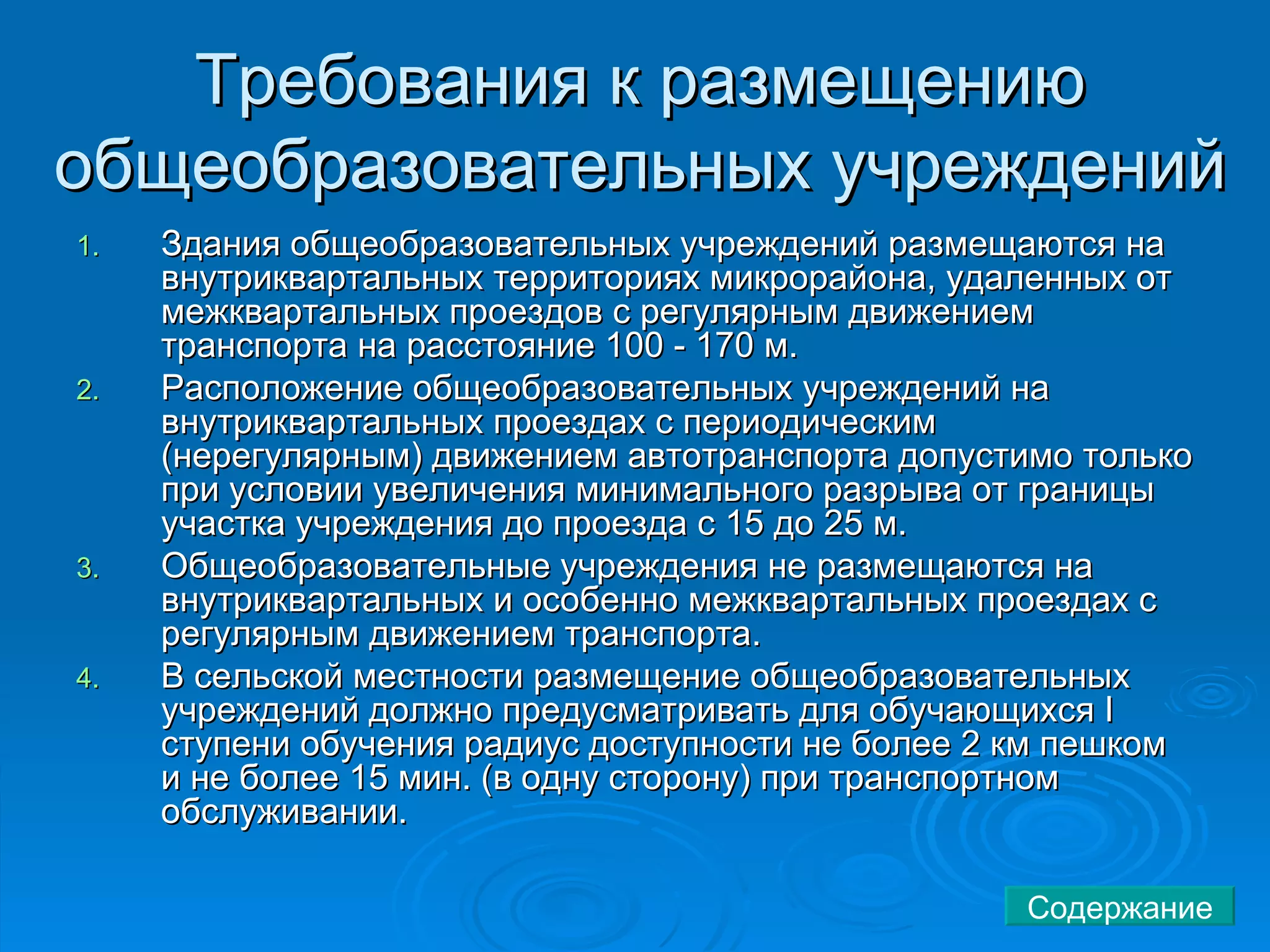 Требования к размещению общеобразовательных учреждений  Здания общеобразовательных учреждений размещаются на внутриквартальных территориях микрорайона, удаленных от межквартальных проездов с регулярным движением транспорта на расстояние 100 - 170 м.  Расположение общеобразовательных учреждений на внутриквартальных проездах с периодическим (нерегулярным) движением автотранспорта допустимо только при условии увеличения минимального разрыва от границы участка учреждения до проезда с 15 до 25 м.  Общеобразовательные учреждения не размещаются на внутриквартальных и особенно межквартальных проездах с регулярным движением транспорта.  В сельской местности размещение общеобразовательных учреждений должно предусматривать для обучающихся I ступени обучения радиус доступности не более 2 км пешком и не более 15 мин. (в одну сторону) при транспортном обслуживании.  Содержание 