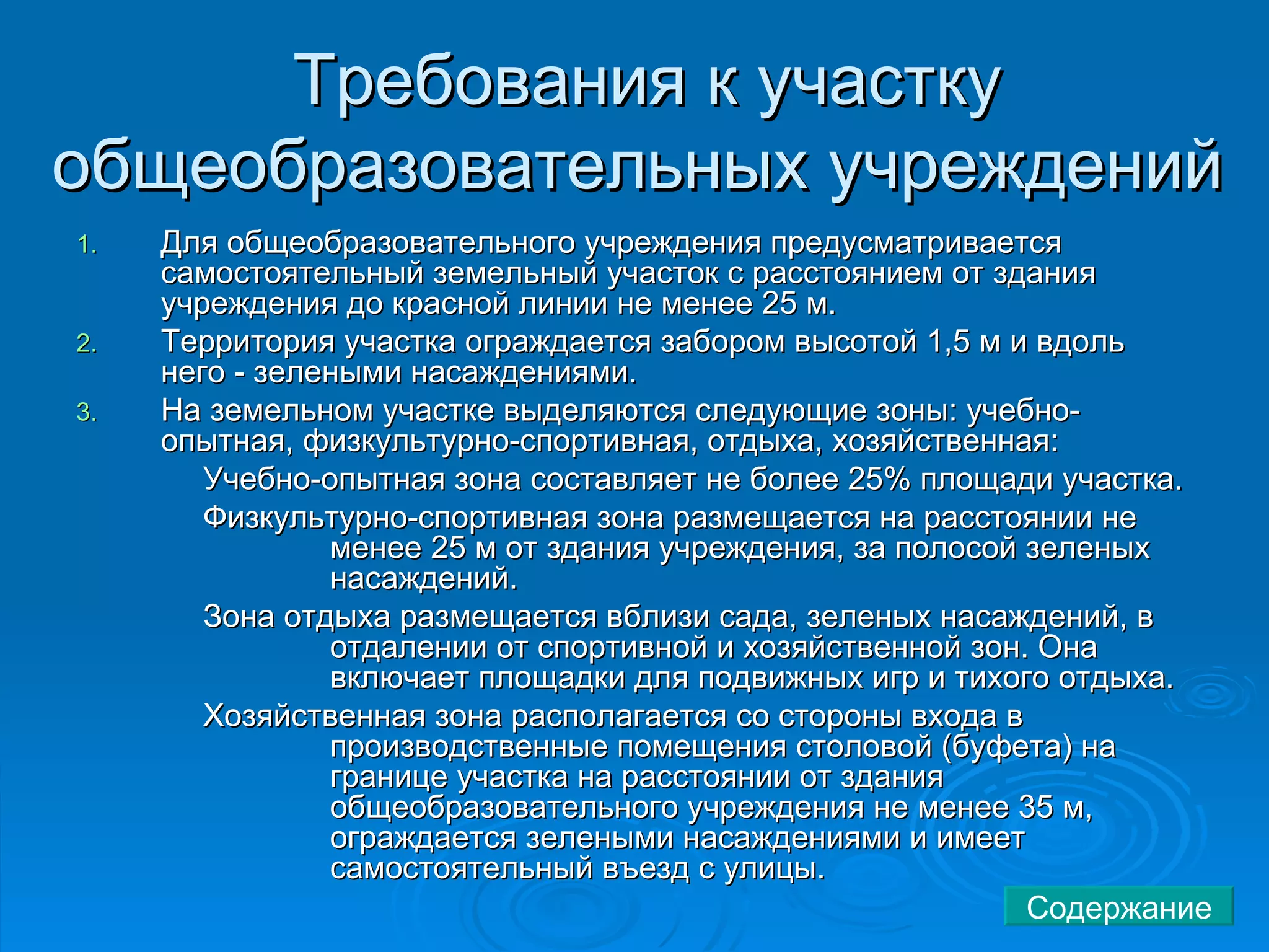 Требования к участку общеобразовательных учреждений  Для общеобразовательного учреждения предусматривается самостоятельный земельный участок с расстоянием от здания учреждения до красной линии не менее 25 м.  Территория участка ограждается забором высотой 1,5 м и вдоль него - зелеными насаждениями.  На земельном участке выделяются следующие зоны: учебно-опытная, физкультурно-спортивная, отдыха, хозяйственная: Учебно-опытная зона составляет не более 25% площади участка.  Физкультурно-спортивная зона размещается на расстоянии не  менее 25 м от здания учреждения, за полосой зеленых  насаждений.  Зона отдыха размещается вблизи сада, зеленых насаждений, в  отдалении от спортивной и хозяйственной зон. Она  включает площадки для подвижных игр и тихого отдыха.  Хозяйственная зона располагается со стороны входа в  производственные помещения столовой (буфета) на  границе участка на расстоянии от здания  общеобразовательного учреждения не менее 35 м,  ограждается зелеными насаждениями и имеет  самостоятельный въезд с улицы.  Содержание 