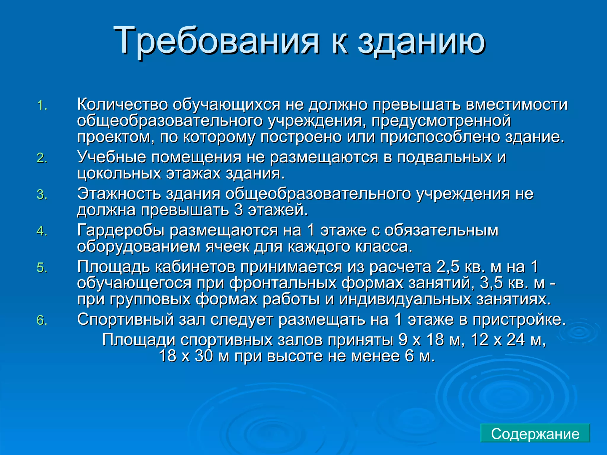 Требования к зданию  Количество обучающихся не должно превышать вместимости общеобразовательного учреждения, предусмотренной проектом, по которому построено или приспособлено здание.  Учебные помещения не размещаются в подвальных и цокольных этажах здания.  Этажность здания общеобразовательного учреждения не должна превышать 3 этажей.  Гардеробы размещаются на 1 этаже с обязательным оборудованием ячеек для каждого класса.  Площадь кабинетов принимается из расчета 2,5 кв. м на 1 обучающегося при фронтальных формах занятий, 3,5 кв. м - при групповых формах работы и индивидуальных занятиях.  Спортивный зал следует размещать на 1 этаже в пристройке.    Площади спортивных залов приняты 9 х 18 м, 12 х 24 м,  18 х 30 м при высоте не менее 6 м.        Содержание 