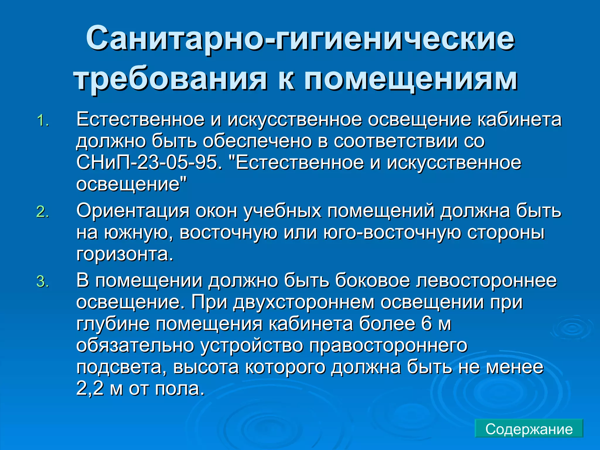 Санитарно-гигиенические требования к помещениям   Естественное и искусственное освещение кабинета должно быть обеспечено в соответствии со СНиП-23-05-95. "Естественное и искусственное освещение"  Ориентация окон учебных помещений должна быть на южную, восточную или юго-восточную стороны горизонта.  В помещении должно быть боковое левостороннее освещение. При двухстороннем освещении при глубине помещения кабинета более 6 м обязательно устройство правостороннего подсвета, высота которого должна быть не менее 2,2 м от пола.  Содержание 