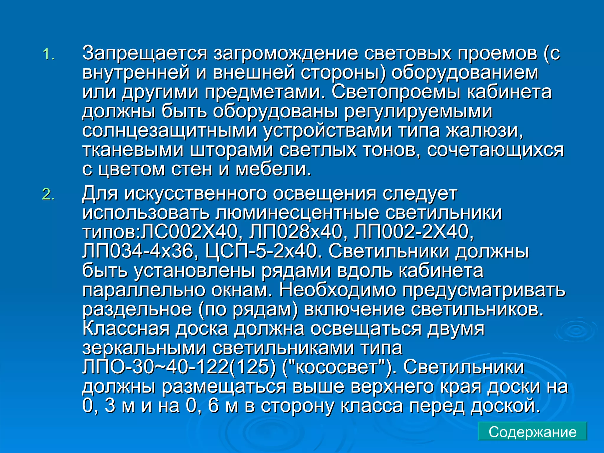 Запрещается загромождение световых проемов (с внутренней и внешней стороны) оборудованием или другими предметами. Светопроемы кабинета должны быть оборудованы регулируемыми солнцезащитными устройствами типа жалюзи, тканевыми шторами светлых тонов, сочетающихся с цветом стен и мебели.  Для искусственного освещения следует использовать люминесцентные светильники типов:ЛС002Х40, ЛП028х40, ЛП002-2Х40, ЛП034-4х36, ЦСП-5-2х40. Светильники должны быть установлены рядами вдоль кабинета параллельно окнам. Необходимо предусматривать раздельное (по рядам) включение светильников. Классная доска должна освещаться двумя зеркальными светильниками типа ЛПО-30~40-122(125) ("кососвет"). Светильники должны размещаться выше верхнего края доски на 0, 3 м и на 0, 6 м в сторону класса перед доской.  Содержание 