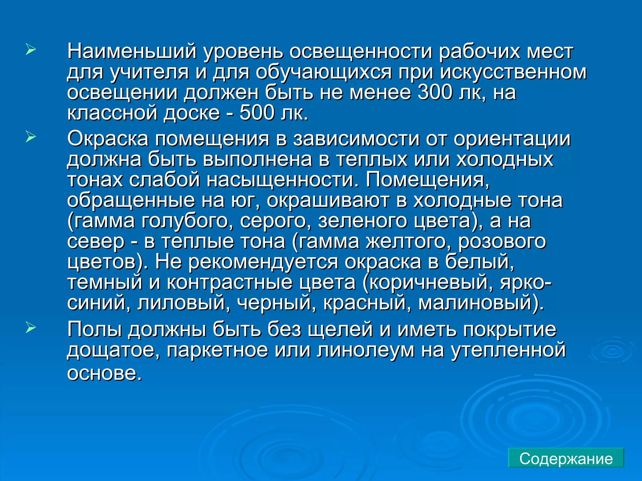 Наименьший уровень освещенности рабочих мест для учителя и для обучающихся при искусственном освещении должен быть не менее 300 лк, на классной доске - 500 лк.  Окраска помещения в зависимости от ориентации должна быть выполнена в теплых или холодных тонах слабой насыщенности. Помещения, обращенные на юг, окрашивают в холодные тона (гамма голубого, серого, зеленого цвета), а на север - в теплые тона (гамма желтого, розового цветов). Не рекомендуется окраска в белый, темный и контрастные цвета (коричневый, ярко-синий, лиловый, черный, красный, малиновый).  Полы должны быть без щелей и иметь покрытие дощатое, паркетное или линолеум на утепленной основе.   Содержание 