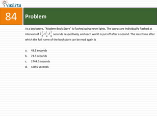 84   Problem
     At a bookstore, "Modern Book Store" is flashed using neon lights. The words are individually flashed at
                   1 1 1
     intervals of 2 , 4 ,5 seconds respectively, and each world is put off after a second. The least time after
                   2 4 8
     which the full name of the bookstore can be read again is


     a.   49.5 seconds
     b.   73.5 seconds
     c.   1744.5 seconds
     d.   4.855 seconds
 