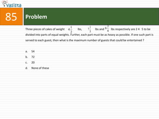 85   Problem
                                          1               1            3
     Three pieces of cakes of weight    4      lbs,     7     lbs and 6 lbs respectively are 2 4 5 to be
                                          2               5            4
     divided into parts of equal weights. Further, each part must be as heavy as possible. If one such part is
     served to each guest, then what is the maximum number of guests that could be entertained ?


     a.   54
     b.   72
     c.   20
     d.   None of these
 